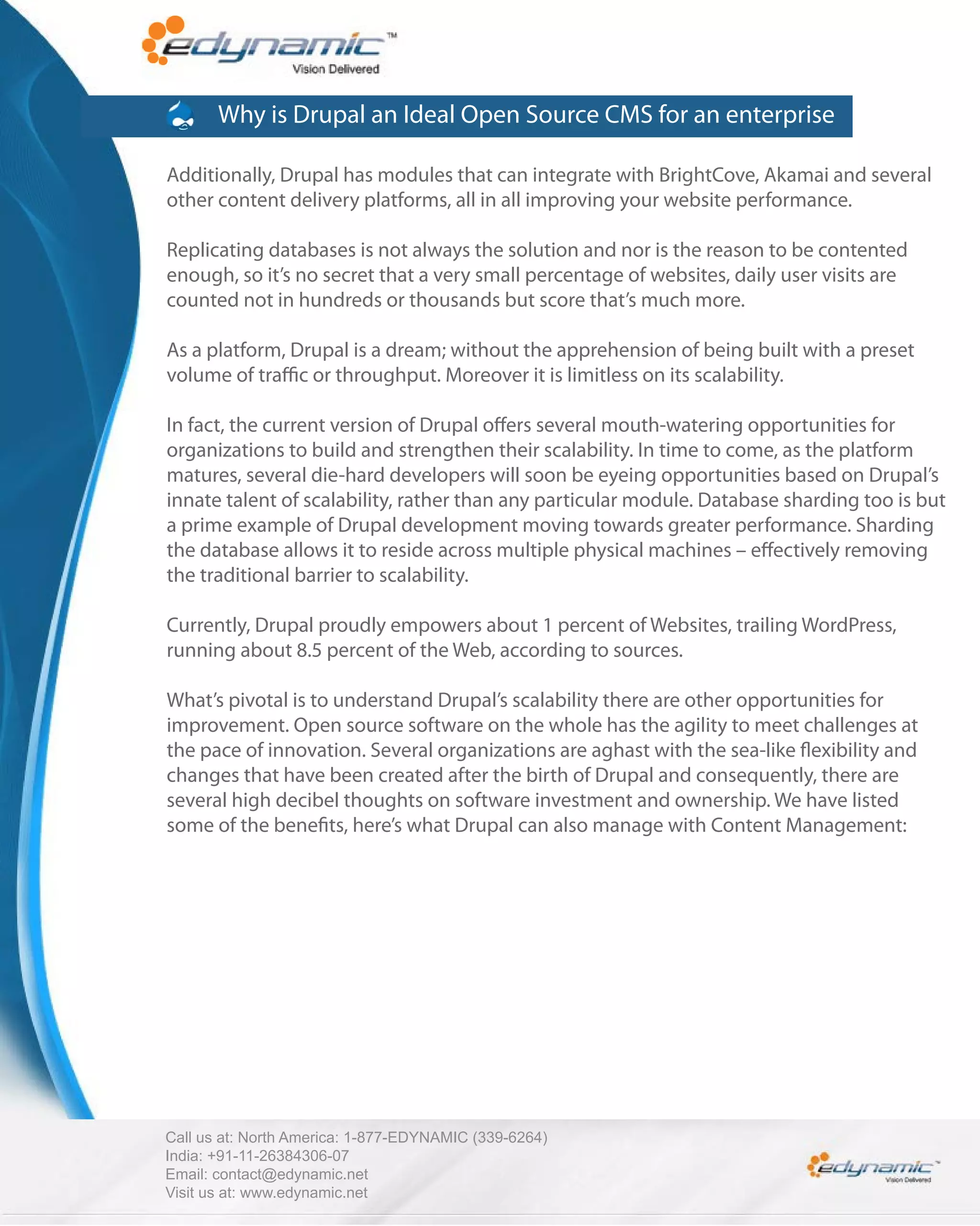 Why is Drupal an Ideal Open Source CMS for an enterprise

Additionally, Drupal has modules that can integrate with BrightCove, Akamai and several
other content delivery platforms, all in all improving your website performance.

Replicating databases is not always the solution and nor is the reason to be contented
enough, so it’s no secret that a very small percentage of websites, daily user visits are
counted not in hundreds or thousands but score that’s much more.

As a platform, Drupal is a dream; without the apprehension of being built with a preset
volume of tra c or throughput. Moreover it is limitless on its scalability.

In fact, the current version of Drupal o ers several mouth-watering opportunities for
organizations to build and strengthen their scalability. In time to come, as the platform
matures, several die-hard developers will soon be eyeing opportunities based on Drupal’s
innate talent of scalability, rather than any particular module. Database sharding too is but
a prime example of Drupal development moving towards greater performance. Sharding
the database allows it to reside across multiple physical machines – e ectively removing
the traditional barrier to scalability.

Currently, Drupal proudly empowers about 1 percent of Websites, trailing WordPress,
running about 8.5 percent of the Web, according to sources.

What’s pivotal is to understand Drupal’s scalability there are other opportunities for
improvement. Open source software on the whole has the agility to meet challenges at
the pace of innovation. Several organizations are aghast with the sea-like exibility and
changes that have been created after the birth of Drupal and consequently, there are
several high decibel thoughts on software investment and ownership. We have listed
some of the bene ts, here’s what Drupal can also manage with Content Management:




Call us at: North America: 1-877-EDYNAMIC (339-6264)
India: +91-11-26384306-07
Email: contact@edynamic.net
Visit us at: www.edynamic.net
 