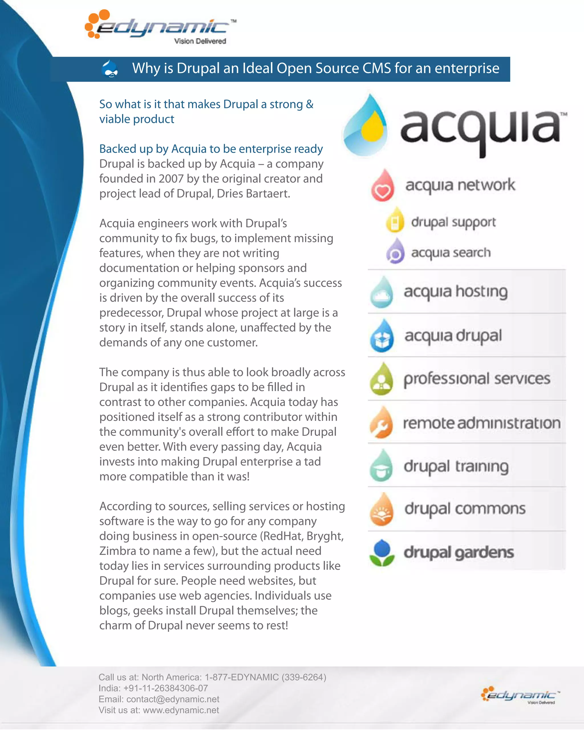 Why is Drupal an Ideal Open Source CMS for an enterprise

So what is it that makes Drupal a strong &
viable product

Backed up by Acquia to be enterprise ready
Drupal is backed up by Acquia – a company
founded in 2007 by the original creator and
project lead of Drupal, Dries Bartaert.

Acquia engineers work with Drupal’s
community to x bugs, to implement missing
features, when they are not writing
documentation or helping sponsors and
organizing community events. Acquia’s success
is driven by the overall success of its
predecessor, Drupal whose project at large is a
story in itself, stands alone, una ected by the
demands of any one customer.

The company is thus able to look broadly across
Drupal as it identi es gaps to be lled in
contrast to other companies. Acquia today has
positioned itself as a strong contributor within
the community's overall e ort to make Drupal
even better. With every passing day, Acquia
invests into making Drupal enterprise a tad
more compatible than it was!

According to sources, selling services or hosting
software is the way to go for any company
doing business in open-source (RedHat, Bryght,
Zimbra to name a few), but the actual need
today lies in services surrounding products like
Drupal for sure. People need websites, but
companies use web agencies. Individuals use
blogs, geeks install Drupal themselves; the
charm of Drupal never seems to rest!



Call us at: North America: 1-877-EDYNAMIC (339-6264)
India: +91-11-26384306-07
Email: contact@edynamic.net
Visit us at: www.edynamic.net
 