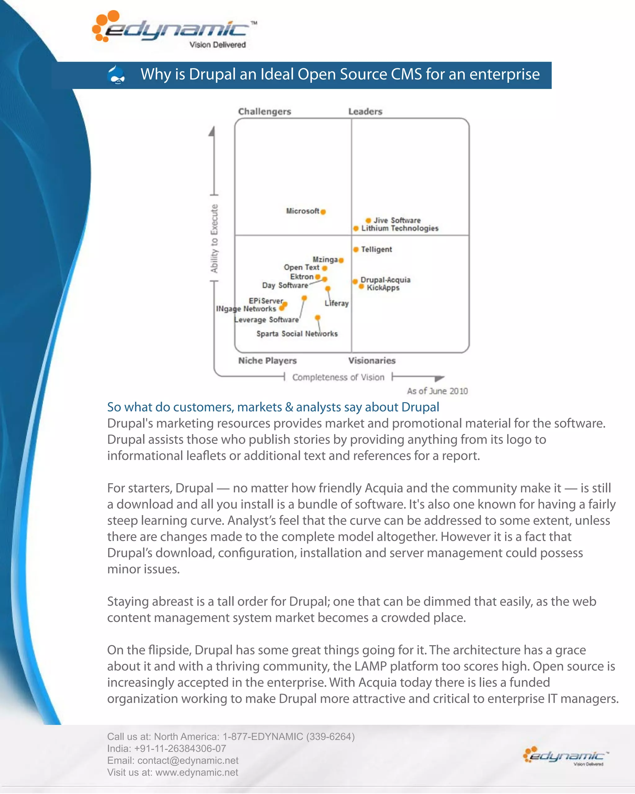 Why is Drupal an Ideal Open Source CMS for an enterprise




So what do customers, markets & analysts say about Drupal
Drupal's marketing resources provides market and promotional material for the software.
Drupal assists those who publish stories by providing anything from its logo to
informational lea ets or additional text and references for a report.

For starters, Drupal — no matter how friendly Acquia and the community make it — is still
a download and all you install is a bundle of software. It's also one known for having a fairly
steep learning curve. Analyst’s feel that the curve can be addressed to some extent, unless
there are changes made to the complete model altogether. However it is a fact that
Drupal’s download, con guration, installation and server management could possess
minor issues.

Staying abreast is a tall order for Drupal; one that can be dimmed that easily, as the web
content management system market becomes a crowded place.

On the ipside, Drupal has some great things going for it. The architecture has a grace
about it and with a thriving community, the LAMP platform too scores high. Open source is
increasingly accepted in the enterprise. With Acquia today there is lies a funded
organization working to make Drupal more attractive and critical to enterprise IT managers.

Call us at: North America: 1-877-EDYNAMIC (339-6264)
India: +91-11-26384306-07
Email: contact@edynamic.net
Visit us at: www.edynamic.net
 