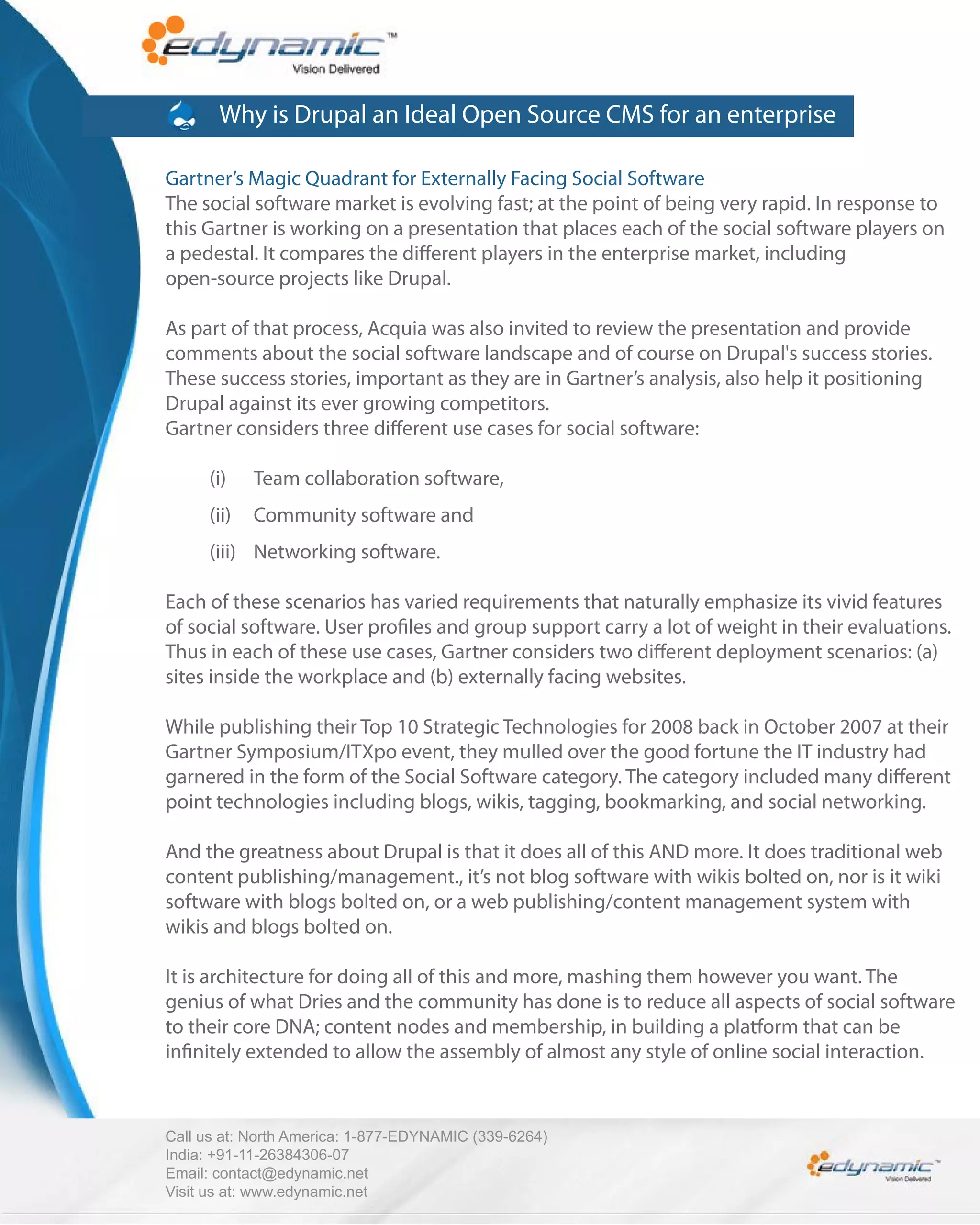 Why is Drupal an Ideal Open Source CMS for an enterprise

Gartner’s Magic Quadrant for Externally Facing Social Software
The social software market is evolving fast; at the point of being very rapid. In response to
this Gartner is working on a presentation that places each of the social software players on
a pedestal. It compares the di erent players in the enterprise market, including
open-source projects like Drupal.

As part of that process, Acquia was also invited to review the presentation and provide
comments about the social software landscape and of course on Drupal's success stories.
These success stories, important as they are in Gartner’s analysis, also help it positioning
Drupal against its ever growing competitors.
Gartner considers three di erent use cases for social software:

      (i)    Team collaboration software,
      (ii)   Community software and
      (iii) Networking software.

Each of these scenarios has varied requirements that naturally emphasize its vivid features
of social software. User pro les and group support carry a lot of weight in their evaluations.
Thus in each of these use cases, Gartner considers two di erent deployment scenarios: (a)
sites inside the workplace and (b) externally facing websites.

While publishing their Top 10 Strategic Technologies for 2008 back in October 2007 at their
Gartner Symposium/ITXpo event, they mulled over the good fortune the IT industry had
garnered in the form of the Social Software category. The category included many di erent
point technologies including blogs, wikis, tagging, bookmarking, and social networking.

And the greatness about Drupal is that it does all of this AND more. It does traditional web
content publishing/management., it’s not blog software with wikis bolted on, nor is it wiki
software with blogs bolted on, or a web publishing/content management system with
wikis and blogs bolted on.

It is architecture for doing all of this and more, mashing them however you want. The
genius of what Dries and the community has done is to reduce all aspects of social software
to their core DNA; content nodes and membership, in building a platform that can be
in nitely extended to allow the assembly of almost any style of online social interaction.



Call us at: North America: 1-877-EDYNAMIC (339-6264)
India: +91-11-26384306-07
Email: contact@edynamic.net
Visit us at: www.edynamic.net
 