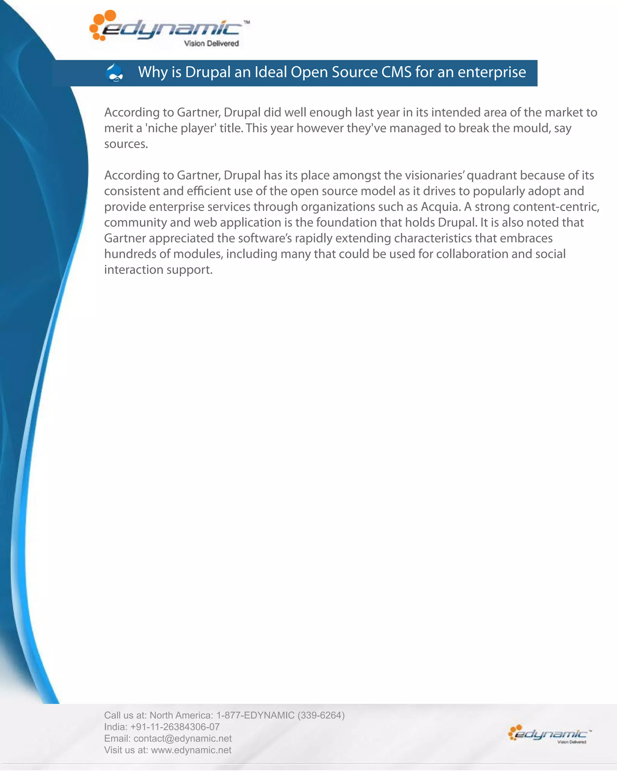 Why is Drupal an Ideal Open Source CMS for an enterprise

According to Gartner, Drupal did well enough last year in its intended area of the market to
merit a 'niche player' title. This year however they've managed to break the mould, say
sources.

According to Gartner, Drupal has its place amongst the visionaries’ quadrant because of its
consistent and e cient use of the open source model as it drives to popularly adopt and
provide enterprise services through organizations such as Acquia. A strong content-centric,
community and web application is the foundation that holds Drupal. It is also noted that
Gartner appreciated the software’s rapidly extending characteristics that embraces
hundreds of modules, including many that could be used for collaboration and social
interaction support.




Call us at: North America: 1-877-EDYNAMIC (339-6264)
India: +91-11-26384306-07
Email: contact@edynamic.net
Visit us at: www.edynamic.net
 