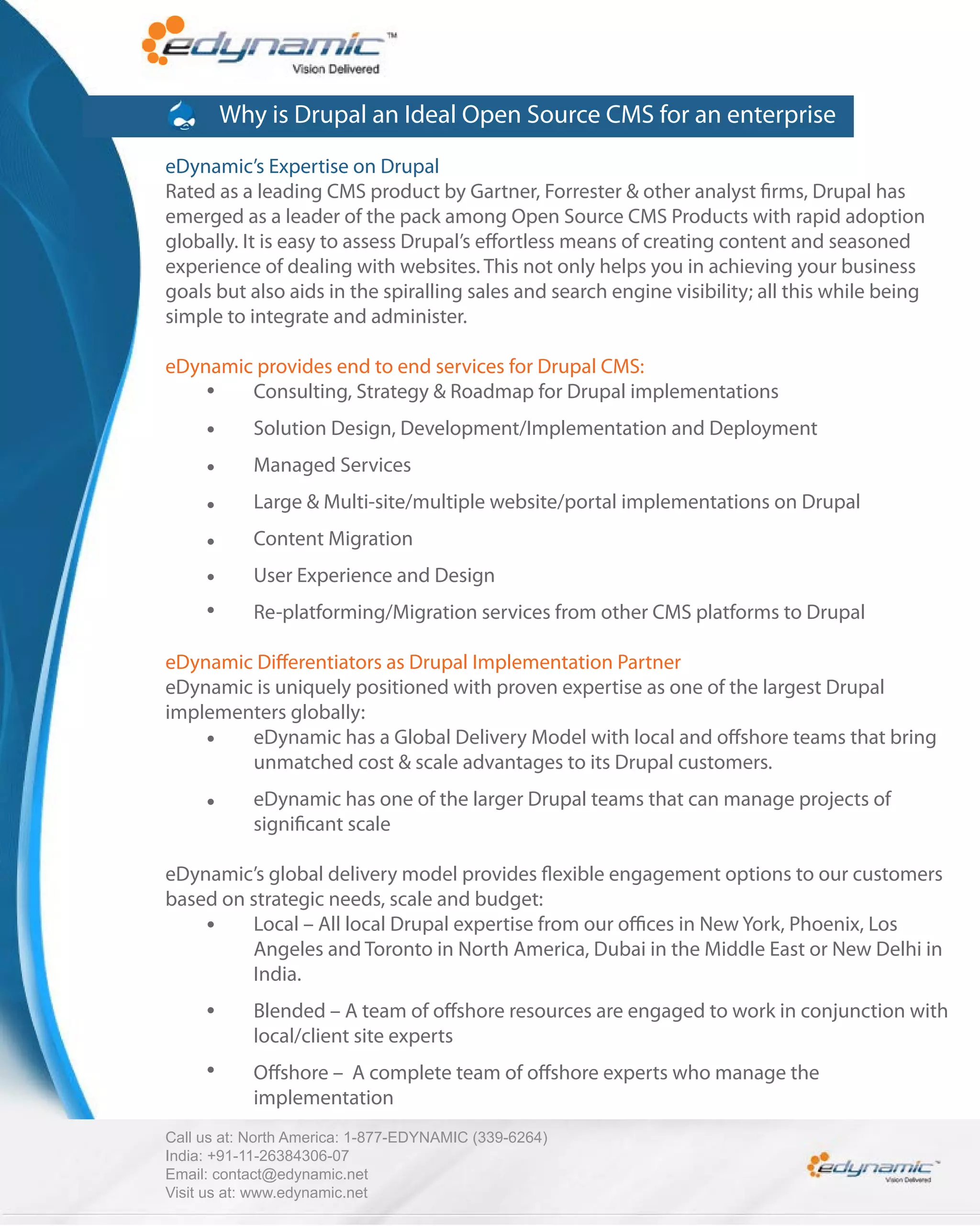 Why is Drupal an Ideal Open Source CMS for an enterprise
eDynamic’s Expertise on Drupal
Rated as a leading CMS product by Gartner, Forrester & other analyst rms, Drupal has
emerged as a leader of the pack among Open Source CMS Products with rapid adoption
globally. It is easy to assess Drupal’s e ortless means of creating content and seasoned
experience of dealing with websites. This not only helps you in achieving your business
goals but also aids in the spiralling sales and search engine visibility; all this while being
simple to integrate and administer.

eDynamic provides end to end services for Drupal CMS:
        Consulting, Strategy & Roadmap for Drupal implementations
            Solution Design, Development/Implementation and Deployment
            Managed Services
            Large & Multi-site/multiple website/portal implementations on Drupal
            Content Migration
            User Experience and Design
            Re-platforming/Migration services from other CMS platforms to Drupal

eDynamic Di erentiators as Drupal Implementation Partner
eDynamic is uniquely positioned with proven expertise as one of the largest Drupal
implementers globally:
        eDynamic has a Global Delivery Model with local and o shore teams that bring
        unmatched cost & scale advantages to its Drupal customers.
            eDynamic has one of the larger Drupal teams that can manage projects of
            signi cant scale

eDynamic’s global delivery model provides exible engagement options to our customers
based on strategic needs, scale and budget:
         Local – All local Drupal expertise from our o ces in New York, Phoenix, Los
         Angeles and Toronto in North America, Dubai in the Middle East or New Delhi in
         India.
            Blended – A team of o shore resources are engaged to work in conjunction with
            local/client site experts
            O shore – A complete team of o shore experts who manage the
            implementation
Call us at: North America: 1-877-EDYNAMIC (339-6264)
India: +91-11-26384306-07
Email: contact@edynamic.net
Visit us at: www.edynamic.net
 