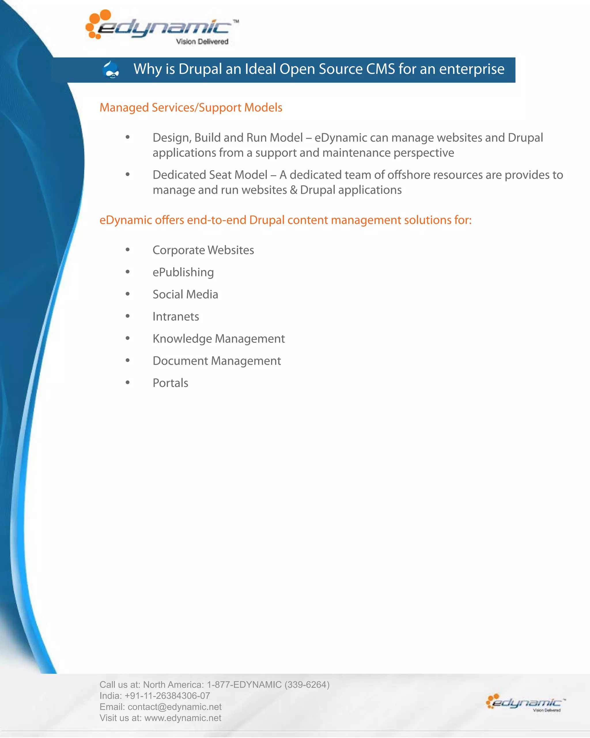 Why is Drupal an Ideal Open Source CMS for an enterprise

Managed Services/Support Models

            Design, Build and Run Model – eDynamic can manage websites and Drupal
            applications from a support and maintenance perspective
            Dedicated Seat Model – A dedicated team of o shore resources are provides to
            manage and run websites & Drupal applications

eDynamic o ers end-to-end Drupal content management solutions for:

            Corporate Websites
            ePublishing
            Social Media
            Intranets
            Knowledge Management
            Document Management
            Portals




Call us at: North America: 1-877-EDYNAMIC (339-6264)
India: +91-11-26384306-07
Email: contact@edynamic.net
Visit us at: www.edynamic.net
 