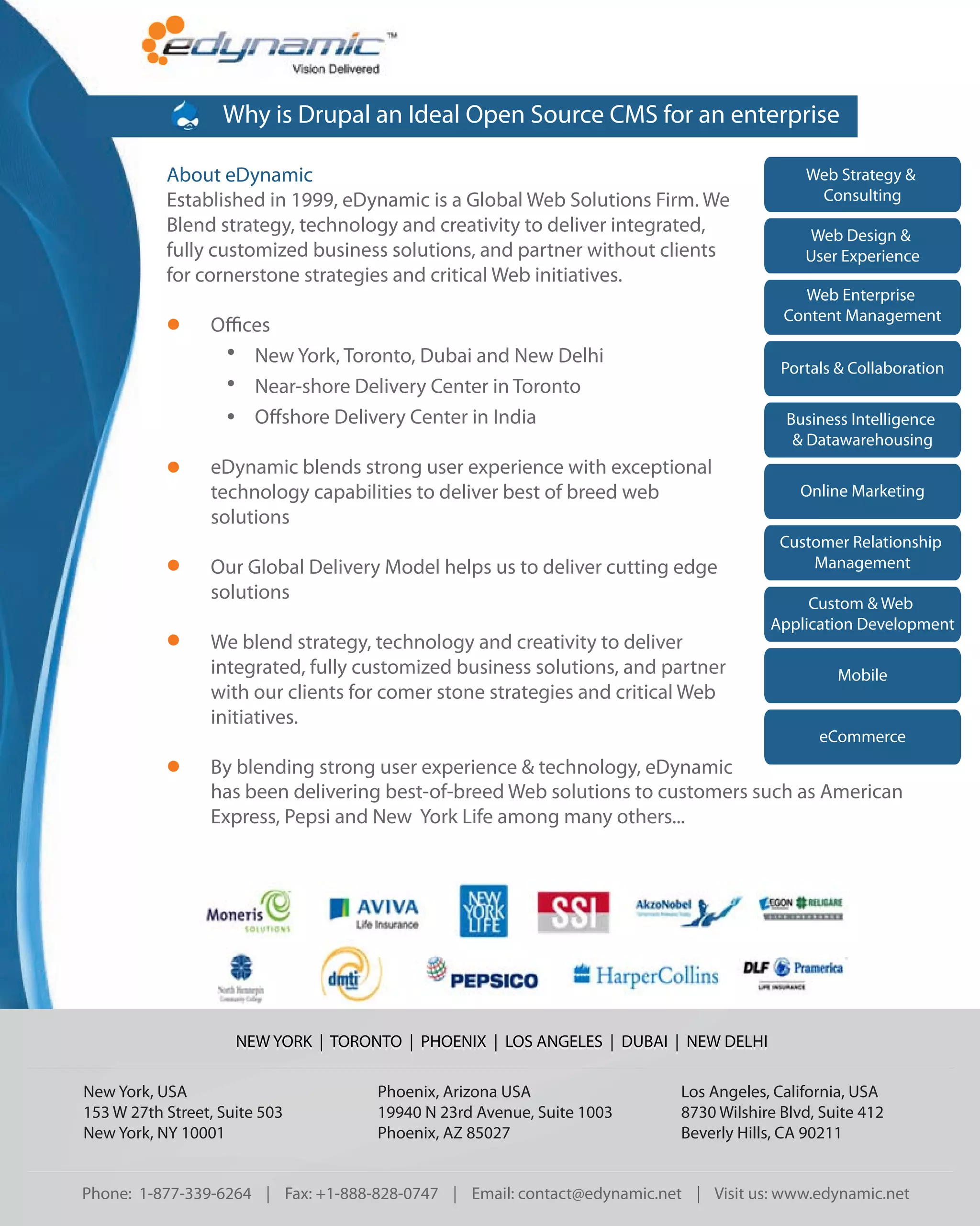 Why is Drupal an Ideal Open Source CMS for an enterprise

           About eDynamic                                                                  Web Strategy &
           Established in 1999, eDynamic is a Global Web Solutions Firm. We                 Consulting
           Blend strategy, technology and creativity to deliver integrated,                Web Design &
           fully customized business solutions, and partner without clients                User Experience
           for cornerstone strategies and critical Web initiatives.
                                                                                          Web Enterprise
                                                                                        Content Management
                 O ces
                    New York, Toronto, Dubai and New Delhi
                                                                                        Portals & Collaboration
                    Near-shore Delivery Center in Toronto
                    O shore Delivery Center in India                                     Business Intelligence
                                                                                          & Datawarehousing
                 eDynamic blends strong user experience with exceptional
                 technology capabilities to deliver best of breed web                      Online Marketing
                 solutions
                                                                                        Customer Relationship
                 Our Global Delivery Model helps us to deliver cutting edge                 Management
                 solutions                                                                 Custom & Web
                                                                                      Application Development
                 We blend strategy, technology and creativity to deliver
                 integrated, fully customized business solutions, and partner                   Mobile
                 with our clients for comer stone strategies and critical Web
                 initiatives.
                                                                                             eCommerce
                 By blending strong user experience & technology, eDynamic
                 has been delivering best-of-breed Web solutions to customers such as American
                 Express, Pepsi and New York Life among many others...




                     NEW YORK | TORONTO | PHOENIX | LOS ANGELES | DUBAI | NEW DELHI

New York, USA                        Phoenix, Arizona USA                 Los Angeles, California, USA
153 W 27th Street, Suite 503         19940 N 23rd Avenue, Suite 1003      8730 Wilshire Blvd, Suite 412
New York, NY 10001                   Phoenix, AZ 85027                    Beverly Hills, CA 90211


Phone: 1-877-339-6264 | Fax: +1-888-828-0747 | Email: contact@edynamic.net | Visit us: www.edynamic.net
 