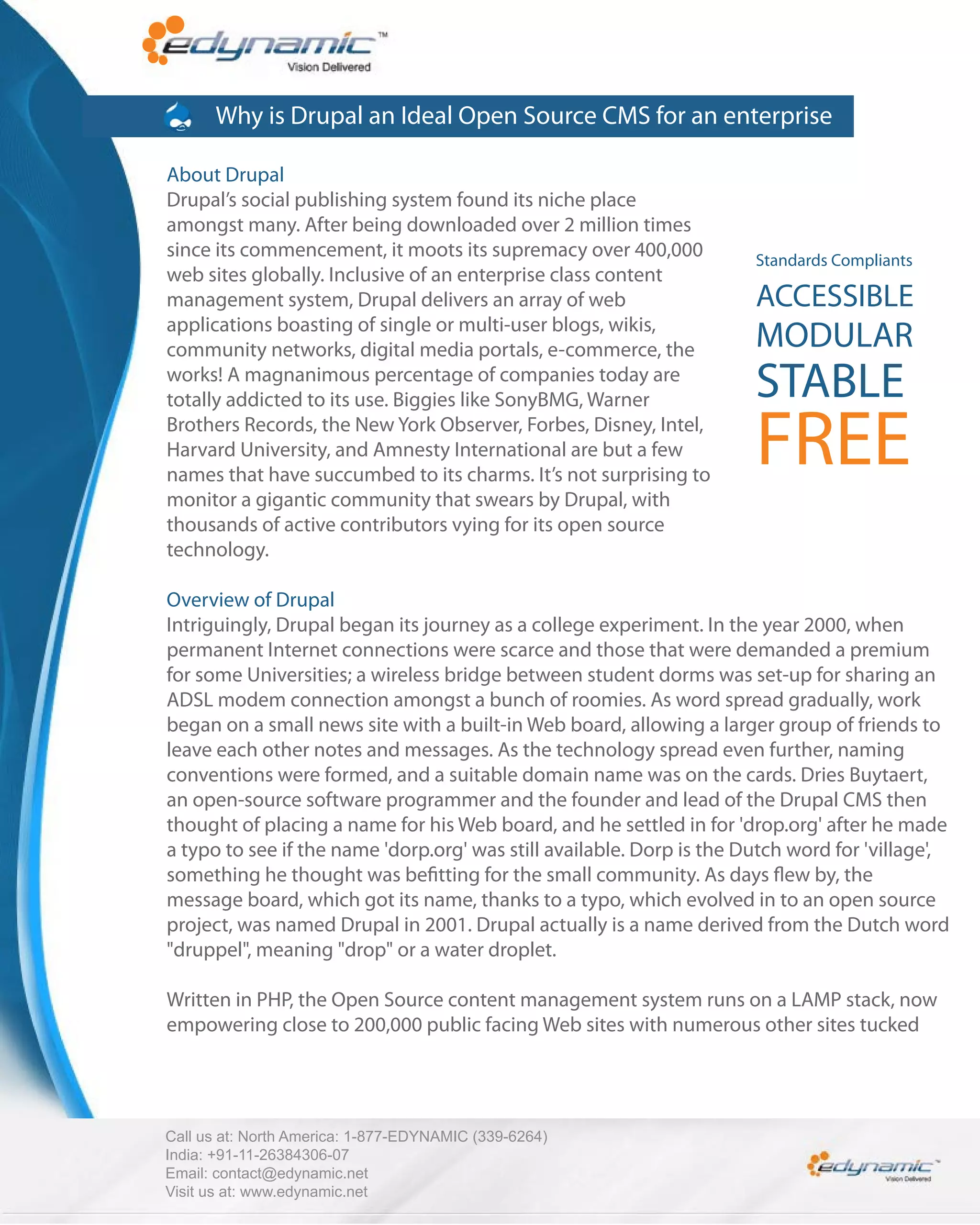 Why is Drupal an Ideal Open Source CMS for an enterprise

About Drupal
Drupal’s social publishing system found its niche place
amongst many. After being downloaded over 2 million times
since its commencement, it moots its supremacy over 400,000            Standards Compliants
web sites globally. Inclusive of an enterprise class content
management system, Drupal delivers an array of web                     ACCESSIBLE
applications boasting of single or multi-user blogs, wikis,
community networks, digital media portals, e-commerce, the             MODULAR
works! A magnanimous percentage of companies today are
totally addicted to its use. Biggies like SonyBMG, Warner              STABLE
Brothers Records, the New York Observer, Forbes, Disney, Intel,
Harvard University, and Amnesty International are but a few
names that have succumbed to its charms. It’s not surprising to
                                                                       FREE
monitor a gigantic community that swears by Drupal, with
thousands of active contributors vying for its open source
technology.

Overview of Drupal
Intriguingly, Drupal began its journey as a college experiment. In the year 2000, when
permanent Internet connections were scarce and those that were demanded a premium
for some Universities; a wireless bridge between student dorms was set-up for sharing an
ADSL modem connection amongst a bunch of roomies. As word spread gradually, work
began on a small news site with a built-in Web board, allowing a larger group of friends to
leave each other notes and messages. As the technology spread even further, naming
conventions were formed, and a suitable domain name was on the cards. Dries Buytaert,
an open-source software programmer and the founder and lead of the Drupal CMS then
thought of placing a name for his Web board, and he settled in for 'drop.org' after he made
a typo to see if the name 'dorp.org' was still available. Dorp is the Dutch word for 'village',
something he thought was be tting for the small community. As days ew by, the
message board, which got its name, thanks to a typo, which evolved in to an open source
project, was named Drupal in 2001. Drupal actually is a name derived from the Dutch word
"druppel", meaning "drop" or a water droplet.

Written in PHP, the Open Source content management system runs on a LAMP stack, now
empowering close to 200,000 public facing Web sites with numerous other sites tucked




Call us at: North America: 1-877-EDYNAMIC (339-6264)
India: +91-11-26384306-07
Email: contact@edynamic.net
Visit us at: www.edynamic.net
 