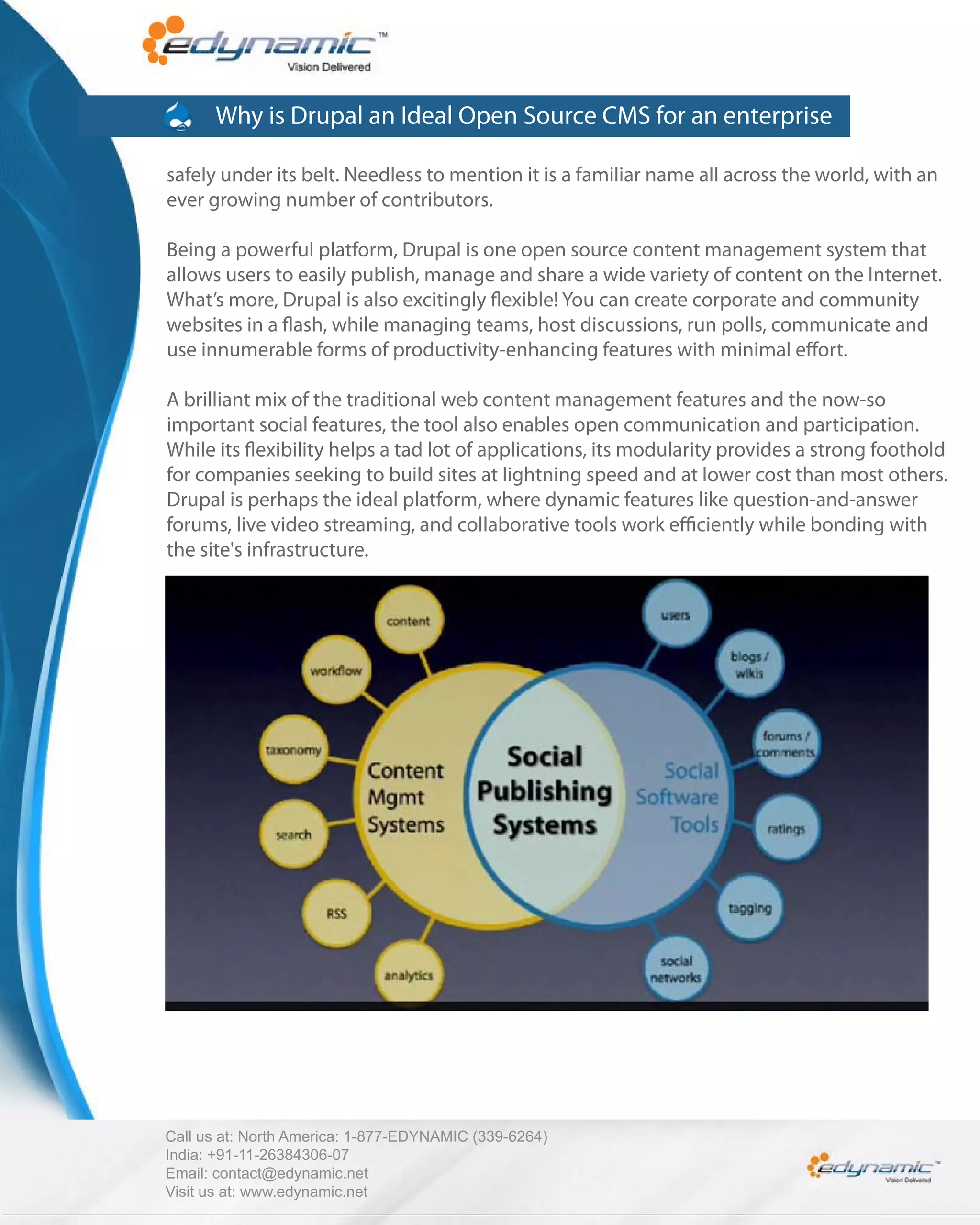 Why is Drupal an Ideal Open Source CMS for an enterprise

safely under its belt. Needless to mention it is a familiar name all across the world, with an
ever growing number of contributors.

Being a powerful platform, Drupal is one open source content management system that
allows users to easily publish, manage and share a wide variety of content on the Internet.
What’s more, Drupal is also excitingly exible! You can create corporate and community
websites in a ash, while managing teams, host discussions, run polls, communicate and
use innumerable forms of productivity-enhancing features with minimal e ort.

A brilliant mix of the traditional web content management features and the now-so
important social features, the tool also enables open communication and participation.
While its exibility helps a tad lot of applications, its modularity provides a strong foothold
for companies seeking to build sites at lightning speed and at lower cost than most others.
Drupal is perhaps the ideal platform, where dynamic features like question-and-answer
forums, live video streaming, and collaborative tools work e ciently while bonding with
the site's infrastructure.




Call us at: North America: 1-877-EDYNAMIC (339-6264)
India: +91-11-26384306-07
Email: contact@edynamic.net
Visit us at: www.edynamic.net
 