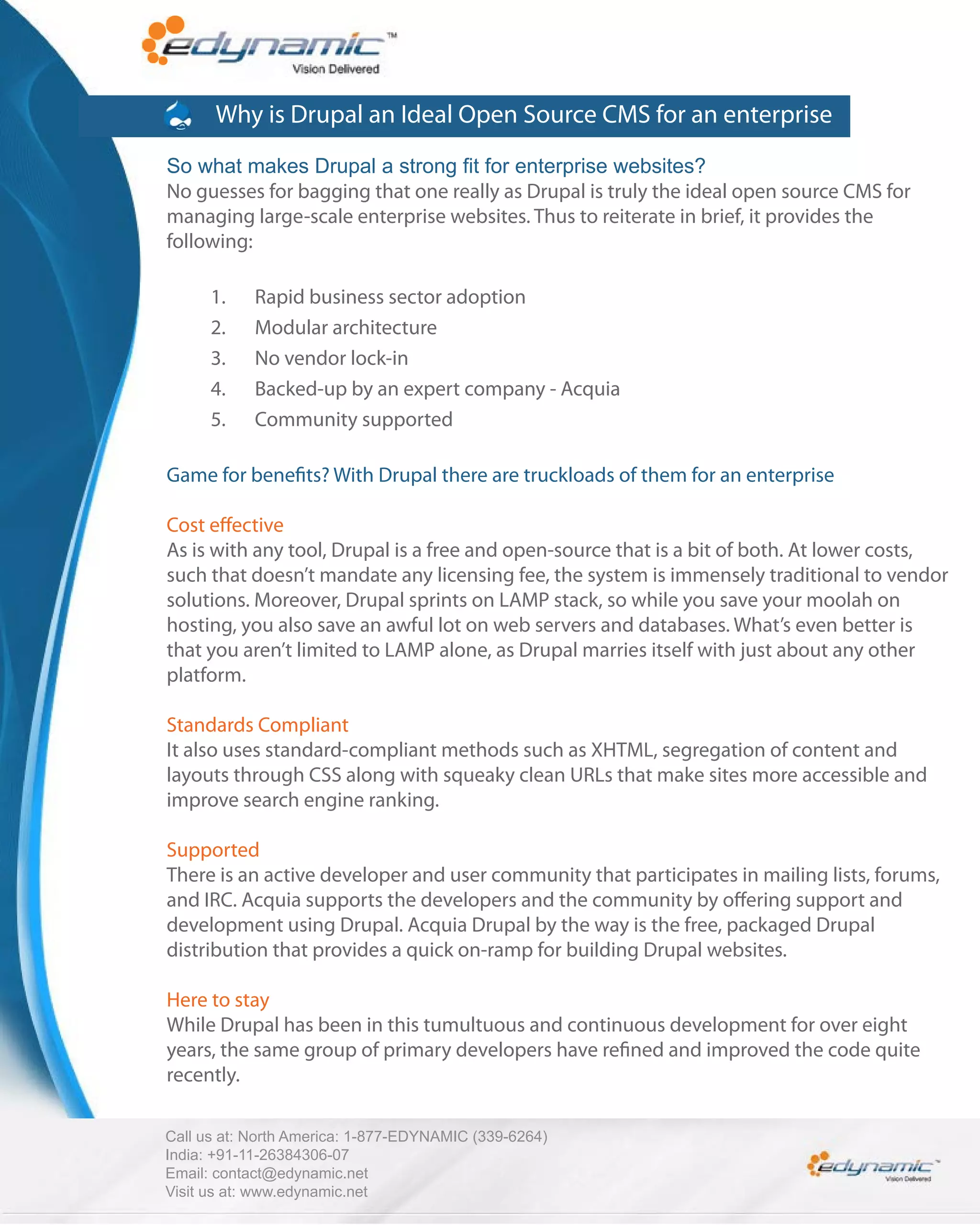 Why is Drupal an Ideal Open Source CMS for an enterprise
So what makes Drupal a strong fit for enterprise websites?
No guesses for bagging that one really as Drupal is truly the ideal open source CMS for
managing large-scale enterprise websites. Thus to reiterate in brief, it provides the
following:

      1.    Rapid business sector adoption
      2.    Modular architecture
      3.    No vendor lock-in
      4.    Backed-up by an expert company - Acquia
      5.    Community supported

Game for bene ts? With Drupal there are truckloads of them for an enterprise

Cost e ective
As is with any tool, Drupal is a free and open-source that is a bit of both. At lower costs,
such that doesn’t mandate any licensing fee, the system is immensely traditional to vendor
solutions. Moreover, Drupal sprints on LAMP stack, so while you save your moolah on
hosting, you also save an awful lot on web servers and databases. What’s even better is
that you aren’t limited to LAMP alone, as Drupal marries itself with just about any other
platform.

Standards Compliant
It also uses standard-compliant methods such as XHTML, segregation of content and
layouts through CSS along with squeaky clean URLs that make sites more accessible and
improve search engine ranking.

Supported
There is an active developer and user community that participates in mailing lists, forums,
and IRC. Acquia supports the developers and the community by o ering support and
development using Drupal. Acquia Drupal by the way is the free, packaged Drupal
distribution that provides a quick on-ramp for building Drupal websites.

Here to stay
While Drupal has been in this tumultuous and continuous development for over eight
years, the same group of primary developers have re ned and improved the code quite
recently.

Call us at: North America: 1-877-EDYNAMIC (339-6264)
India: +91-11-26384306-07
Email: contact@edynamic.net
Visit us at: www.edynamic.net
 