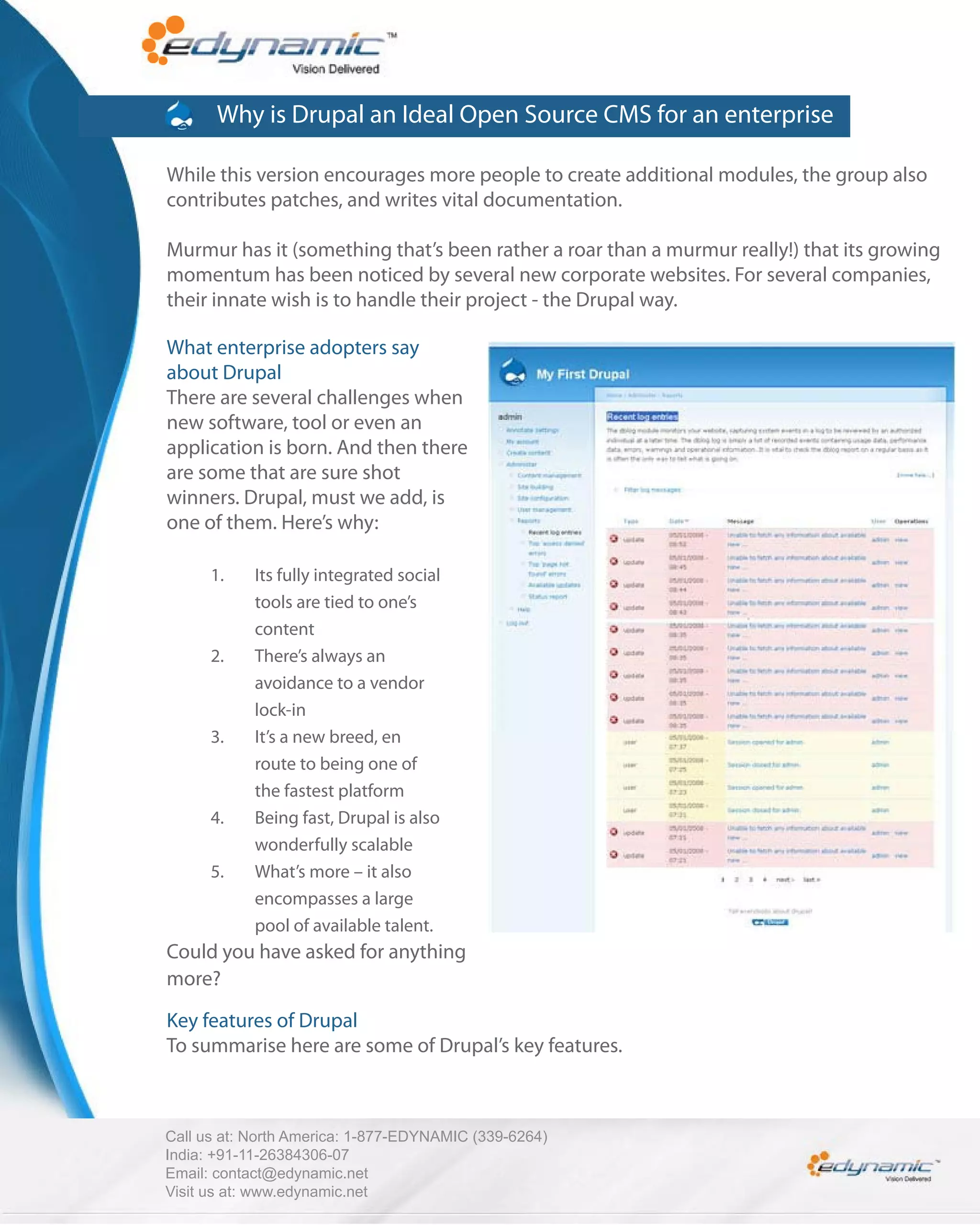Why is Drupal an Ideal Open Source CMS for an enterprise

While this version encourages more people to create additional modules, the group also
contributes patches, and writes vital documentation.

Murmur has it (something that’s been rather a roar than a murmur really!) that its growing
momentum has been noticed by several new corporate websites. For several companies,
their innate wish is to handle their project - the Drupal way.

What enterprise adopters say
about Drupal
There are several challenges when
new software, tool or even an
application is born. And then there
are some that are sure shot
winners. Drupal, must we add, is
one of them. Here’s why:

      1.    Its fully integrated social
            tools are tied to one’s
            content
      2.    There’s always an
            avoidance to a vendor
            lock-in
      3.    It’s a new breed, en
            route to being one of
            the fastest platform
      4.    Being fast, Drupal is also
            wonderfully scalable
      5.    What’s more – it also
            encompasses a large
            pool of available talent.
Could you have asked for anything
more?

Key features of Drupal
To summarise here are some of Drupal’s key features.



Call us at: North America: 1-877-EDYNAMIC (339-6264)
India: +91-11-26384306-07
Email: contact@edynamic.net
Visit us at: www.edynamic.net
 