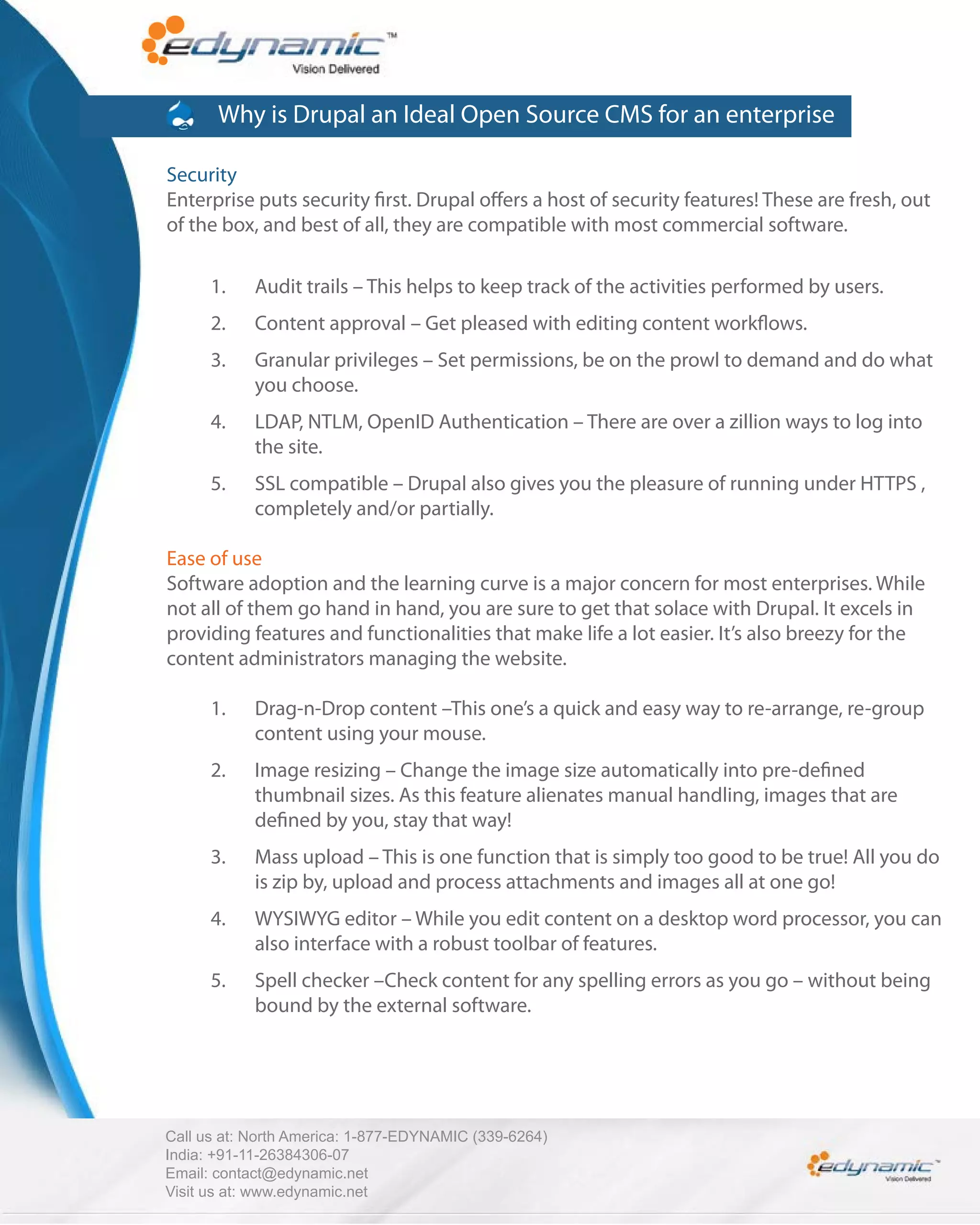 Why is Drupal an Ideal Open Source CMS for an enterprise

Security
Enterprise puts security rst. Drupal o ers a host of security features! These are fresh, out
of the box, and best of all, they are compatible with most commercial software.

      1.    Audit trails – This helps to keep track of the activities performed by users.
      2.    Content approval – Get pleased with editing content work ows.
      3.    Granular privileges – Set permissions, be on the prowl to demand and do what
            you choose.
      4.    LDAP, NTLM, OpenID Authentication – There are over a zillion ways to log into
            the site.
      5.    SSL compatible – Drupal also gives you the pleasure of running under HTTPS ,
            completely and/or partially.

Ease of use
Software adoption and the learning curve is a major concern for most enterprises. While
not all of them go hand in hand, you are sure to get that solace with Drupal. It excels in
providing features and functionalities that make life a lot easier. It’s also breezy for the
content administrators managing the website.

      1.    Drag-n-Drop content –This one’s a quick and easy way to re-arrange, re-group
            content using your mouse.
      2.    Image resizing – Change the image size automatically into pre-de ned
            thumbnail sizes. As this feature alienates manual handling, images that are
            de ned by you, stay that way!
      3.    Mass upload – This is one function that is simply too good to be true! All you do
            is zip by, upload and process attachments and images all at one go!
      4.    WYSIWYG editor – While you edit content on a desktop word processor, you can
            also interface with a robust toolbar of features.
      5.    Spell checker –Check content for any spelling errors as you go – without being
            bound by the external software.




Call us at: North America: 1-877-EDYNAMIC (339-6264)
India: +91-11-26384306-07
Email: contact@edynamic.net
Visit us at: www.edynamic.net
 