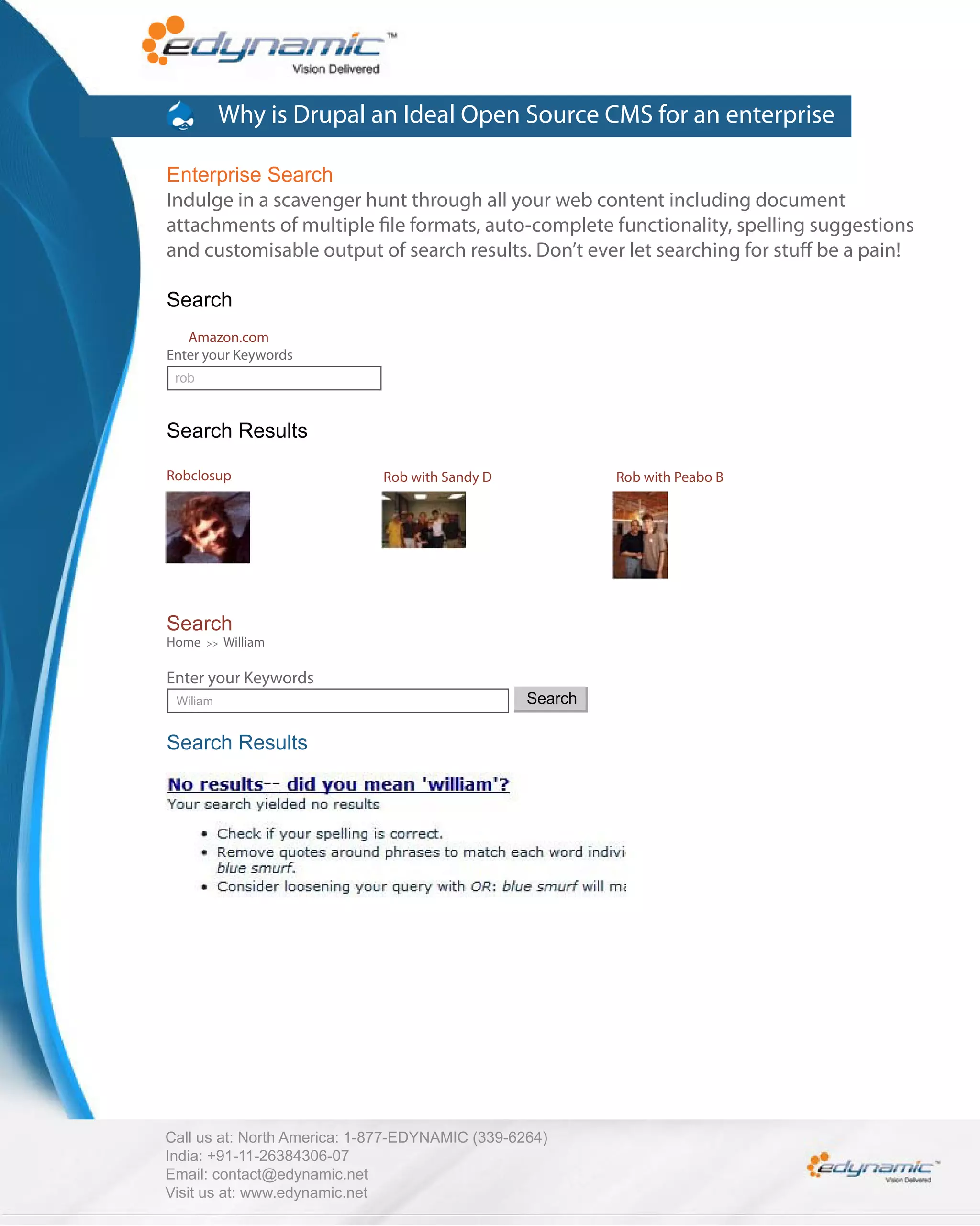 Why is Drupal an Ideal Open Source CMS for an enterprise

Enterprise Search
Indulge in a scavenger hunt through all your web content including document
attachments of multiple le formats, auto-complete functionality, spelling suggestions
and customisable output of search results. Don’t ever let searching for stu be a pain!

Search
   Amazon.com
Enter your Keywords
 rob



Search Results

Robclosup                    Rob with Sandy D             Rob with Peabo B




Search
Home   >>   William

Enter your Keywords
 Wiliam                                          Search

Search Results




Call us at: North America: 1-877-EDYNAMIC (339-6264)
India: +91-11-26384306-07
Email: contact@edynamic.net
Visit us at: www.edynamic.net
 
