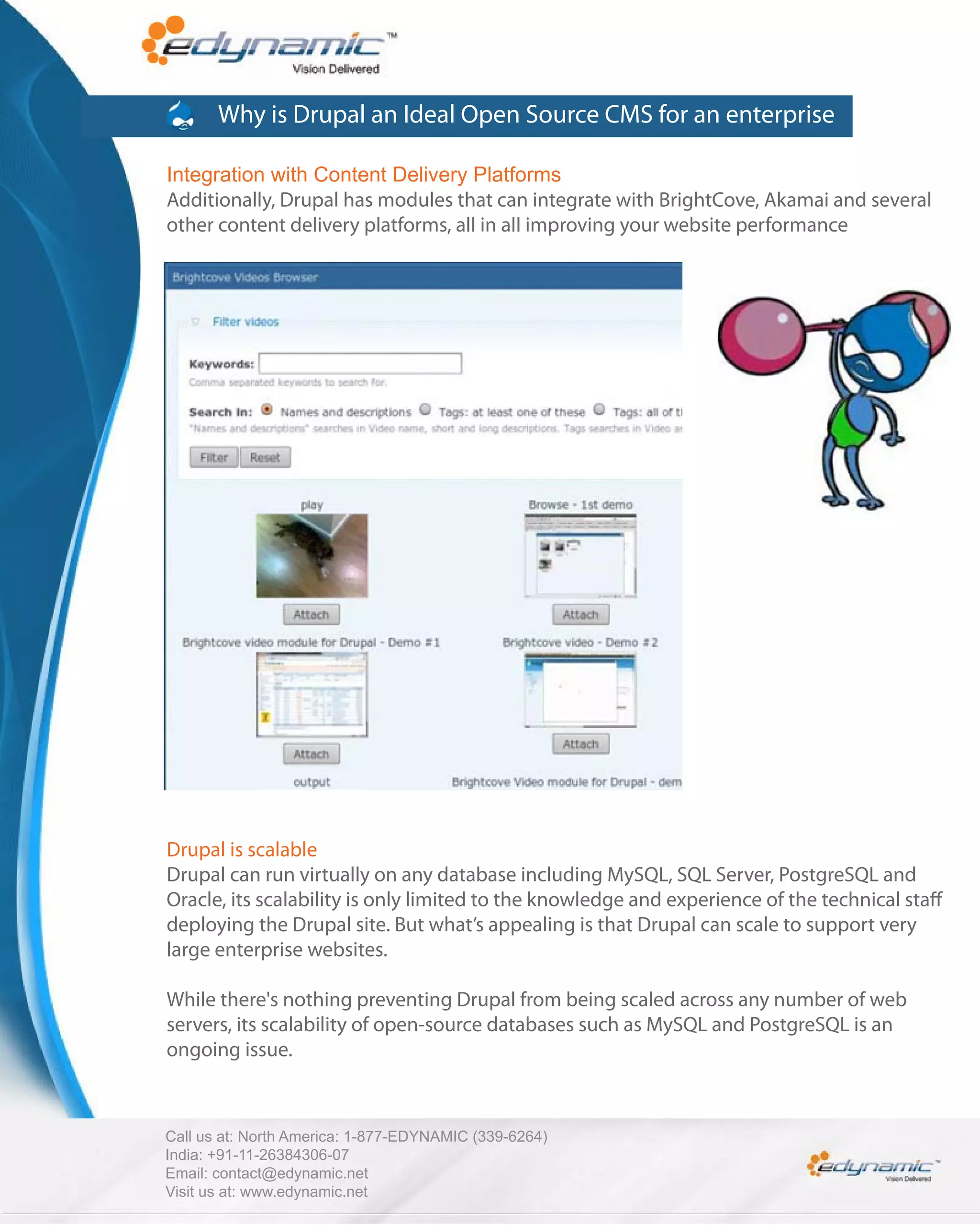 Why is Drupal an Ideal Open Source CMS for an enterprise

Integration with Content Delivery Platforms
Additionally, Drupal has modules that can integrate with BrightCove, Akamai and several
other content delivery platforms, all in all improving your website performance




Drupal is scalable
Drupal can run virtually on any database including MySQL, SQL Server, PostgreSQL and
Oracle, its scalability is only limited to the knowledge and experience of the technical sta
deploying the Drupal site. But what’s appealing is that Drupal can scale to support very
large enterprise websites.

While there's nothing preventing Drupal from being scaled across any number of web
servers, its scalability of open-source databases such as MySQL and PostgreSQL is an
ongoing issue.



Call us at: North America: 1-877-EDYNAMIC (339-6264)
India: +91-11-26384306-07
Email: contact@edynamic.net
Visit us at: www.edynamic.net
 