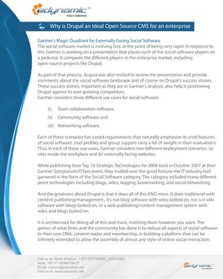 Why is Drupal an Ideal Open Source CMS for an enterprise

Gartner’s Magic Quadrant for Externally Facing Social Software
The social software market is evolving fast; at the point of being very rapid. In response to
this Gartner is working on a presentation that places each of the social software players on
a pedestal. It compares the di erent players in the enterprise market, including
open-source projects like Drupal.

As part of that process, Acquia was also invited to review the presentation and provide
comments about the social software landscape and of course on Drupal's success stories.
These success stories, important as they are in Gartner’s analysis, also help it positioning
Drupal against its ever growing competitors.
Gartner considers three di erent use cases for social software:

      (i)    Team collaboration software,
      (ii)   Community software and
      (iii) Networking software.

Each of these scenarios has varied requirements that naturally emphasize its vivid features
of social software. User pro les and group support carry a lot of weight in their evaluations.
Thus in each of these use cases, Gartner considers two di erent deployment scenarios: (a)
sites inside the workplace and (b) externally facing websites.

While publishing their Top 10 Strategic Technologies for 2008 back in October 2007 at their
Gartner Symposium/ITXpo event, they mulled over the good fortune the IT industry had
garnered in the form of the Social Software category. The category included many di erent
point technologies including blogs, wikis, tagging, bookmarking, and social networking.

And the greatness about Drupal is that it does all of this AND more. It does traditional web
content publishing/management., it’s not blog software with wikis bolted on, nor is it wiki
software with blogs bolted on, or a web publishing/content management system with
wikis and blogs bolted on.

It is architecture for doing all of this and more, mashing them however you want. The
genius of what Dries and the community has done is to reduce all aspects of social software
to their core DNA; content nodes and membership, in building a platform that can be
in nitely extended to allow the assembly of almost any style of online social interaction.



Call us at: North America: 1-877-EDYNAMIC (339-6264)
India: +91-11-26384306-07
Email: contact@edynamic.net
Visit us at: www.edynamic.net
 