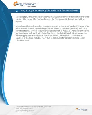 Why is Drupal an Ideal Open Source CMS for an enterprise

According to Gartner, Drupal did well enough last year in its intended area of the market to
merit a 'niche player' title. This year however they've managed to break the mould, say
sources.

According to Gartner, Drupal has its place amongst the visionaries’ quadrant because of its
consistent and e cient use of the open source model as it drives to popularly adopt and
provide enterprise services through organizations such as Acquia. A strong content-centric,
community and web application is the foundation that holds Drupal. It is also noted that
Gartner appreciated the software’s rapidly extending characteristics that embraces
hundreds of modules, including many that could be used for collaboration and social
interaction support.




Call us at: North America: 1-877-EDYNAMIC (339-6264)
India: +91-11-26384306-07
Email: contact@edynamic.net
Visit us at: www.edynamic.net
 
