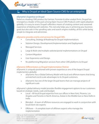 Why is Drupal an Ideal Open Source CMS for an enterprise
eDynamic’s Expertise on Drupal
Rated as a leading CMS product by Gartner, Forrester & other analyst rms, Drupal has
emerged as a leader of the pack among Open Source CMS Products with rapid adoption
globally. It is easy to assess Drupal’s e ortless means of creating content and seasoned
experience of dealing with websites. This not only helps you in achieving your business
goals but also aids in the spiralling sales and search engine visibility; all this while being
simple to integrate and administer.

eDynamic provides end to end services for Drupal CMS:
        Consulting, Strategy & Roadmap for Drupal implementations
            Solution Design, Development/Implementation and Deployment
            Managed Services
            Large & Multi-site/multiple website/portal implementations on Drupal
            Content Migration
            User Experience and Design
            Re-platforming/Migration services from other CMS platforms to Drupal

eDynamic Di erentiators as Drupal Implementation Partner
eDynamic is uniquely positioned with proven expertise as one of the largest Drupal
implementers globally:
        eDynamic has a Global Delivery Model with local and o shore teams that bring
        unmatched cost & scale advantages to its Drupal customers.
            eDynamic has one of the larger Drupal teams that can manage projects of
            signi cant scale

eDynamic’s global delivery model provides exible engagement options to our customers
based on strategic needs, scale and budget:
         Local – All local Drupal expertise from our o ces in New York, Phoenix, Los
         Angeles and Toronto in North America, Dubai in the Middle East or New Delhi in
         India.
            Blended – A team of o shore resources are engaged to work in conjunction with
            local/client site experts
            O shore – A complete team of o shore experts who manage the
            implementation
Call us at: North America: 1-877-EDYNAMIC (339-6264)
India: +91-11-26384306-07
Email: contact@edynamic.net
Visit us at: www.edynamic.net
 