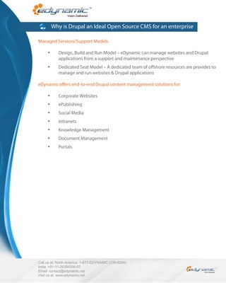Why is Drupal an Ideal Open Source CMS for an enterprise

Managed Services/Support Models

            Design, Build and Run Model – eDynamic can manage websites and Drupal
            applications from a support and maintenance perspective
            Dedicated Seat Model – A dedicated team of o shore resources are provides to
            manage and run websites & Drupal applications

eDynamic o ers end-to-end Drupal content management solutions for:

            Corporate Websites
            ePublishing
            Social Media
            Intranets
            Knowledge Management
            Document Management
            Portals




Call us at: North America: 1-877-EDYNAMIC (339-6264)
India: +91-11-26384306-07
Email: contact@edynamic.net
Visit us at: www.edynamic.net
 