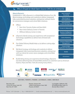 Why is Drupal an Ideal Open Source CMS for an enterprise

           About eDynamic                                                                  Web Strategy &
           Established in 1999, eDynamic is a Global Web Solutions Firm. We                 Consulting
           Blend strategy, technology and creativity to deliver integrated,                Web Design &
           fully customized business solutions, and partner without clients                User Experience
           for cornerstone strategies and critical Web initiatives.
                                                                                          Web Enterprise
                                                                                        Content Management
                 O ces
                    New York, Toronto, Dubai and New Delhi
                                                                                        Portals & Collaboration
                    Near-shore Delivery Center in Toronto
                    O shore Delivery Center in India                                     Business Intelligence
                                                                                          & Datawarehousing
                 eDynamic blends strong user experience with exceptional
                 technology capabilities to deliver best of breed web                      Online Marketing
                 solutions
                                                                                        Customer Relationship
                 Our Global Delivery Model helps us to deliver cutting edge                 Management
                 solutions                                                                 Custom & Web
                                                                                      Application Development
                 We blend strategy, technology and creativity to deliver
                 integrated, fully customized business solutions, and partner                   Mobile
                 with our clients for comer stone strategies and critical Web
                 initiatives.
                                                                                             eCommerce
                 By blending strong user experience & technology, eDynamic
                 has been delivering best-of-breed Web solutions to customers such as American
                 Express, Pepsi and New York Life among many others...




                     NEW YORK | TORONTO | PHOENIX | LOS ANGELES | DUBAI | NEW DELHI

New York, USA                        Phoenix, Arizona USA                 Los Angeles, California, USA
153 W 27th Street, Suite 503         19940 N 23rd Avenue, Suite 1003      8730 Wilshire Blvd, Suite 412
New York, NY 10001                   Phoenix, AZ 85027                    Beverly Hills, CA 90211


Phone: 1-877-339-6264 | Fax: +1-888-828-0747 | Email: contact@edynamic.net | Visit us: www.edynamic.net
 