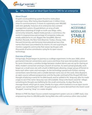 Why is Drupal an Ideal Open Source CMS for an enterprise

About Drupal
Drupal’s social publishing system found its niche place
amongst many. After being downloaded over 2 million times
since its commencement, it moots its supremacy over 400,000            Standards Compliants
web sites globally. Inclusive of an enterprise class content
management system, Drupal delivers an array of web                     ACCESSIBLE
applications boasting of single or multi-user blogs, wikis,
community networks, digital media portals, e-commerce, the             MODULAR
works! A magnanimous percentage of companies today are
totally addicted to its use. Biggies like SonyBMG, Warner              STABLE
Brothers Records, the New York Observer, Forbes, Disney, Intel,
Harvard University, and Amnesty International are but a few
names that have succumbed to its charms. It’s not surprising to
                                                                       FREE
monitor a gigantic community that swears by Drupal, with
thousands of active contributors vying for its open source
technology.

Overview of Drupal
Intriguingly, Drupal began its journey as a college experiment. In the year 2000, when
permanent Internet connections were scarce and those that were demanded a premium
for some Universities; a wireless bridge between student dorms was set-up for sharing an
ADSL modem connection amongst a bunch of roomies. As word spread gradually, work
began on a small news site with a built-in Web board, allowing a larger group of friends to
leave each other notes and messages. As the technology spread even further, naming
conventions were formed, and a suitable domain name was on the cards. Dries Buytaert,
an open-source software programmer and the founder and lead of the Drupal CMS then
thought of placing a name for his Web board, and he settled in for 'drop.org' after he made
a typo to see if the name 'dorp.org' was still available. Dorp is the Dutch word for 'village',
something he thought was be tting for the small community. As days ew by, the
message board, which got its name, thanks to a typo, which evolved in to an open source
project, was named Drupal in 2001. Drupal actually is a name derived from the Dutch word
"druppel", meaning "drop" or a water droplet.

Written in PHP, the Open Source content management system runs on a LAMP stack, now
empowering close to 200,000 public facing Web sites with numerous other sites tucked




Call us at: North America: 1-877-EDYNAMIC (339-6264)
India: +91-11-26384306-07
Email: contact@edynamic.net
Visit us at: www.edynamic.net
 