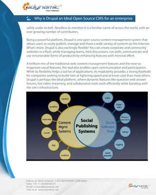 Why is Drupal an Ideal Open Source CMS for an enterprise

safely under its belt. Needless to mention it is a familiar name all across the world, with an
ever growing number of contributors.

Being a powerful platform, Drupal is one open source content management system that
allows users to easily publish, manage and share a wide variety of content on the Internet.
What’s more, Drupal is also excitingly exible! You can create corporate and community
websites in a ash, while managing teams, host discussions, run polls, communicate and
use innumerable forms of productivity-enhancing features with minimal e ort.

A brilliant mix of the traditional web content management features and the now-so
important social features, the tool also enables open communication and participation.
While its exibility helps a tad lot of applications, its modularity provides a strong foothold
for companies seeking to build sites at lightning speed and at lower cost than most others.
Drupal is perhaps the ideal platform, where dynamic features like question-and-answer
forums, live video streaming, and collaborative tools work e ciently while bonding with
the site's infrastructure.




Call us at: North America: 1-877-EDYNAMIC (339-6264)
India: +91-11-26384306-07
Email: contact@edynamic.net
Visit us at: www.edynamic.net
 