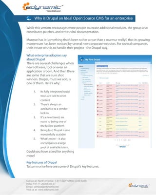 Why is Drupal an Ideal Open Source CMS for an enterprise

While this version encourages more people to create additional modules, the group also
contributes patches, and writes vital documentation.

Murmur has it (something that’s been rather a roar than a murmur really!) that its growing
momentum has been noticed by several new corporate websites. For several companies,
their innate wish is to handle their project - the Drupal way.

What enterprise adopters say
about Drupal
There are several challenges when
new software, tool or even an
application is born. And then there
are some that are sure shot
winners. Drupal, must we add, is
one of them. Here’s why:

      1.    Its fully integrated social
            tools are tied to one’s
            content
      2.    There’s always an
            avoidance to a vendor
            lock-in
      3.    It’s a new breed, en
            route to being one of
            the fastest platform
      4.    Being fast, Drupal is also
            wonderfully scalable
      5.    What’s more – it also
            encompasses a large
            pool of available talent.
Could you have asked for anything
more?

Key features of Drupal
To summarise here are some of Drupal’s key features.



Call us at: North America: 1-877-EDYNAMIC (339-6264)
India: +91-11-26384306-07
Email: contact@edynamic.net
Visit us at: www.edynamic.net
 