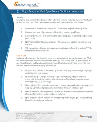 Why is Drupal an Ideal Open Source CMS for an enterprise

Security
Enterprise puts security rst. Drupal o ers a host of security features! These are fresh, out
of the box, and best of all, they are compatible with most commercial software.

      1.    Audit trails – This helps to keep track of the activities performed by users.
      2.    Content approval – Get pleased with editing content work ows.
      3.    Granular privileges – Set permissions, be on the prowl to demand and do what
            you choose.
      4.    LDAP, NTLM, OpenID Authentication – There are over a zillion ways to log into
            the site.
      5.    SSL compatible – Drupal also gives you the pleasure of running under HTTPS ,
            completely and/or partially.

Ease of use
Software adoption and the learning curve is a major concern for most enterprises. While
not all of them go hand in hand, you are sure to get that solace with Drupal. It excels in
providing features and functionalities that make life a lot easier. It’s also breezy for the
content administrators managing the website.

      1.    Drag-n-Drop content –This one’s a quick and easy way to re-arrange, re-group
            content using your mouse.
      2.    Image resizing – Change the image size automatically into pre-de ned
            thumbnail sizes. As this feature alienates manual handling, images that are
            de ned by you, stay that way!
      3.    Mass upload – This is one function that is simply too good to be true! All you do
            is zip by, upload and process attachments and images all at one go!
      4.    WYSIWYG editor – While you edit content on a desktop word processor, you can
            also interface with a robust toolbar of features.
      5.    Spell checker –Check content for any spelling errors as you go – without being
            bound by the external software.




Call us at: North America: 1-877-EDYNAMIC (339-6264)
India: +91-11-26384306-07
Email: contact@edynamic.net
Visit us at: www.edynamic.net
 