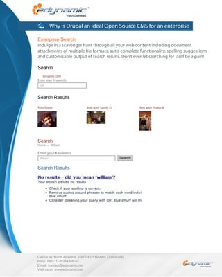 Why is Drupal an Ideal Open Source CMS for an enterprise

Enterprise Search
Indulge in a scavenger hunt through all your web content including document
attachments of multiple le formats, auto-complete functionality, spelling suggestions
and customisable output of search results. Don’t ever let searching for stu be a pain!

Search
   Amazon.com
Enter your Keywords
 rob



Search Results

Robclosup                    Rob with Sandy D             Rob with Peabo B




Search
Home   >>   William

Enter your Keywords
 Wiliam                                          Search

Search Results




Call us at: North America: 1-877-EDYNAMIC (339-6264)
India: +91-11-26384306-07
Email: contact@edynamic.net
Visit us at: www.edynamic.net
 
