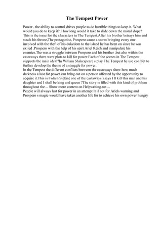 The Tempest Power
Power , the ability to control drives people to do horrible things to keep it. What
would you do to keep it?, How long would it take to slide down the moral slope?
This is the issue for the characters in The Tempest.After his brother betrays him and
steals his throne,The protagonist, Prospero cause a storm bringing every one
involved with the theft of his dukedom to the island he has been on since he was
exiled .Prospero with the help of his spirt Ariel Reich and manipulate his
enemies.The was a struggle between Prospero and his brother ,but also within the
castaways there were plots to kill for power.Each of the scenes in The Tempest
supports the main ideal?In Willam Shakespeare s play The Tempest he use conflict to
further develop the theme of a struggle for power.
In the Tempest the different conflicts between the castaways show how much
darkness a lust for power can bring out on a person affected by the opportunity to
acquire it.This is l when Stefan( one of the castaways ) says I ll kill this man and his
daughter and I shall be king and queen ?The story is filled with this kind of problem
throughout the ... Show more content on Helpwriting.net ...
People will always lust for power in an attempt It if not for Ariels warning and
Prospero s magic would have taken another life for to achieve his own power hungry
 