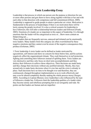 Toxic Leadership Essay
Leadership is that process in which one person sets the purpose or direction for one
or more other persons and gets them to move along together with him or her and with
each other in that direction with competence and full commitment (Elliott, 2009).
Leadership is supposed to guide people to attain a particular set vision. Motivation is
fundamental in the process of leadershipas if there is no motivation there will be
laxity among the people involved. It is also a critical scenario for leadership to
have followers; this will infer a relationship between leaders and followers (Frank,
2003). Emotions of a leader are so important in this aspect of leadership. It is through
emotions that the leader will be categorized as toxic or... Show more content on
Helpwriting.net ...
Those leaders that are frequently nervous, annoyed and irritated can be emotionally
toxic leaders. Many leaders from this category are often overwhelmed by these
negative emotions and they cannot even be aware of the negative consequences they
produce (Goleman, 2005).
1.Toxic leadership A toxic leader can be defined as leader motivated by
egocentrism, self interest and show no concern for those below him, and his actions
negatively affect the organizational climate. They exalt themselves in turf protection,
fighting and controlling their followers instead of uplifting them. Toxic leaders are
very destructive and they only focus on short term accomplishments and they
destroy their followers to achieve those objectives. Their decisions are made hasty
and they change their decisions without any justified rationale. Mostly, they lazy
around only to make hasty decisions when it is too late and the crisis is already in
place. Such decisions have no time to be thought over and therefore, they are
continuously changed throughout implementation so as to work effectively and
may even be altered completely thereby making the whole process messy (Seeger,
2005). According to Lipman Blumen, toxic leadership is also influenced by the type
of followers a leader has. Followers limit the leadership qualities of a leader when
they become unruly and rebellious prompting him to act arrogantly and rude. He
points out that leaders are human and are imperfect
 