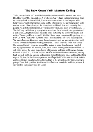 The Snow Queen Vasia Alternate Ending
Tasha, Are we there yet? Vasilia whinned for the thousandth time this past hour.
Het, How long? She pestered on. A few hours. We ve been on the plane for an hour
on our way back to Novosibirsk, Russia where our mother is in a hospital with
tuberculosis. Our Father sent us alone and he s having our old caretaker escort us to
our old house. I looked around the planefor the millionth time and saw only three
people. An elderly looking man, a young adult woman, and a girl around my age, 15.
She had long red hairand green eyes that stared out the window for the past two and
a half hours. A flight attendant pushed a small cart along the aisle with snacks and
drinks. Tasha, can I have pretzels? Vasilia
... Show more content on Helpwriting.net ...
Р”Р° СЃРїР°СЃРёР±Рѕ(Yes, thank you), I didn t dare tell her I was freezing cold.
We were about one kilometer away from the cottage and we weren t stopping, until
Vasilia spotted another tall building farther on. Tasha! There s a town over there!
She shouted happily prancing around like a deer in a newfound stream. I smiled
and my eyes scanned the horizon, dark, eerie clouds forming as we continued on. A
soft pitter across the snow caused us to whip around and face, golden eyes, hungry
for flesh. Р§РµСЂС‚ РІРѕР·СЊРјРё! AnaГЇs and I cursed at the same time, turning
back around, grabbing Vasilia, and running. I stumbled many times and fought off the
urge to fall into the fluffy white powder. AnaГЇs pulled Vasilia onto her back and she
continued to run gracefully. Gracelessly, I fell to the ground and lay there, unable to
get up. From their position, Vasilia and AnaГЇs threw snowballs and little pebbles. I
saw the two staring down as my vision
 