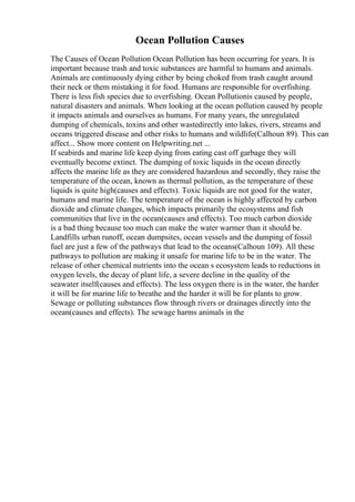 Ocean Pollution Causes
The Causes of Ocean Pollution Ocean Pollution has been occurring for years. It is
important because trash and toxic substances are harmful to humans and animals.
Animals are continuously dying either by being choked from trash caught around
their neck or them mistaking it for food. Humans are responsible for overfishing.
There is less fish species due to overfishing. Ocean Pollutionis caused by people,
natural disasters and animals. When looking at the ocean pollution caused by people
it impacts animals and ourselves as humans. For many years, the unregulated
dumping of chemicals, toxins and other wastedirectly into lakes, rivers, streams and
oceans triggered disease and other risks to humans and wildlife(Calhoun 89). This can
affect... Show more content on Helpwriting.net ...
If seabirds and marine life keep dying from eating cast off garbage they will
eventually become extinct. The dumping of toxic liquids in the ocean directly
affects the marine life as they are considered hazardous and secondly, they raise the
temperature of the ocean, known as thermal pollution, as the temperature of these
liquids is quite high(causes and effects). Toxic liquids are not good for the water,
humans and marine life. The temperature of the ocean is highly affected by carbon
dioxide and climate changes, which impacts primarily the ecosystems and fish
communities that live in the ocean(causes and effects). Too much carbon dioxide
is a bad thing because too much can make the water warmer than it should be.
Landfills urban runoff, ocean dumpsites, ocean vessels and the dumping of fossil
fuel are just a few of the pathways that lead to the oceans(Calhoun 109). All these
pathways to pollution are making it unsafe for marine life to be in the water. The
release of other chemical nutrients into the ocean s ecosystem leads to reductions in
oxygen levels, the decay of plant life, a severe decline in the quality of the
seawater itself(causes and effects). The less oxygen there is in the water, the harder
it will be for marine life to breathe and the harder it will be for plants to grow.
Sewage or polluting substances flow through rivers or drainages directly into the
ocean(causes and effects). The sewage harms animals in the
 