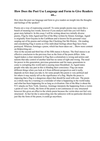 How Does the Poet Use Language and Form to Give Readers
an...
How does the poet use language and form to give readers an insight into the thoughts
and feelings of the speaker?
Poems are a way of expressing yourself. To some people poems may seem like a
bunch of meaning less words, however if you analyze each line you will find a
great story behind it. In this essay I will be writing about two initially diverse
poems, Flag by John Agard and Out of the Blue written by Simon Armitage. Agard
is originally from Guyana in the Caribbean and is known for his personal voice
seeping out of his poems and writings like Checking Out Me History . On reading
and considering Flag it seems as if his individual feelings about flags have been
portrayed. Whereas Armitage s poem, which has been taken out ... Show more content
on Helpwriting.net ...
Also in the second and third line of the fifth stanza it rhymes. The final stanza is an
effective conclusion to the previous four as the form of the poem differs. John
Agard makes a clear statement in Flag that a colonialism is wrong and armies and
nations that take control of another land has no sense of right and wrong. The need
for power in this generation, previous generations and for many generations to
come is corrupting this world and is causing mass bloodshed. As Agard states
people who take any part in this is blinding their conscience. Flag can mean
different things when you look at it from different perspectives and it really
depends on how deep you take it; for some people this poem is very political and
for others it may merely tell us the significance of a flag. Maybe the poem is
imposing that a flag is a dangerous object that should be used with care. The poem
as a whole may be a warning or a reminder of what is happening in the world today
and what has been happening for as long as civilization. Out of the Blue is about the
9/11 attacks on New York, America. Armitage interprets the happening from a victim
s point of view. Firstly, the form of the poem is not continuous or very structured
however this gives an effect to the whole poem because the victim does not feel very
structured . In fact he/she is unraveling into the unknown with no particular direction
just like the form of the poem; it could go anywhere.
 