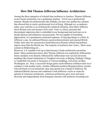 How Did Thomas Jefferson Influence Architecture
Among the three categories of colonial time architects in America, Thomas Jefferson,
as previously mentioned, was a gentleman amateur . Yet he was a professional
amateur. Besides his perfectionism like Palladio, his taste was another key element
that allowed him to reach a professional level of being. Although we, as audience
today, may read him as an architectwith a political intention, most likely Jefferson
chose Roman style just because of his taste. Taste is a direct, personal and
discriminate impression that is embedded in our background and motivates us to
decide likeness and unlikeness unconsciously. We are capable of immediate
appreciation, of a spontaneous emotional response, of rejecting things in a flash. In
Jefferson s case, he embraced Roman scared architecturestyle and rejected British
Gothic style since his unconscious mind believed in Roman cultural and political
aspects more than the British one. The majority of architects don t learn... Show more
content on Helpwriting.net ...
Moreover, it is valuable to be up to date because it leads architecture toward the
future. Many architecture pieces after Thomas Jefferson was inspired by Jeffersonian.
Some examples were directly influenced by Jeffersonian were several university
buildings like Grand Auditorium in Tsinghua University in Beijing, Peabody College
in Vanderbilt University in Tenseness or Various buildings, University of Mary
Washington, etc. Also, a successful design genre could influence architects later on to
combine it with another styles. Another influential architect Benjamin Henry Latrobe
who led Greek revival around the same time period was a friend of Jefferson. He
embraced British classism and combined it with Jefferson s styles to claim his
opinion of American architecture. American architecture grew more and more
diversely and independently from European classism with architects inventing new
 