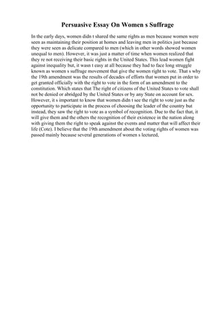 Persuasive Essay On Women s Suffrage
In the early days, women didn t shared the same rights as men because women were
seen as maintaining their position at homes and leaving men in politics just because
they were seen as delicate compared to men (which in other words showed women
unequal to men). However, it was just a matter of time when women realized that
they re not receiving their basic rights in the United States. This lead women fight
against inequality but, it wasn t easy at all because they had to face long struggle
known as women s suffrage movement that give the women right to vote. That s why
the 19th amendment was the results of decades of efforts that women put in order to
get granted officially with the right to vote in the form of an amendment to the
constitution. Which states that The right of citizens of the United States to vote shall
not be denied or abridged by the United States or by any State on account for sex.
However, it s important to know that women didn t see the right to vote just as the
opportunity to participate in the process of choosing the leader of the country but
instead, they saw the right to vote as a symbol of recognition. Due to the fact that, it
will give them and the others the recognition of their existence in the nation along
with giving them the right to speak against the events and matter that will affect their
life (Cote). I believe that the 19th amendment about the voting rights of women was
passed mainly because several generations of women s lectured,
 