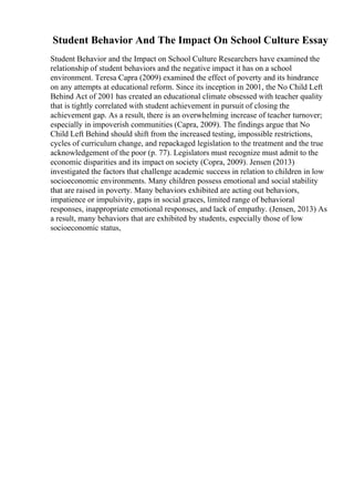Student Behavior And The Impact On School Culture Essay
Student Behavior and the Impact on School Culture Researchers have examined the
relationship of student behaviors and the negative impact it has on a school
environment. Teresa Capra (2009) examined the effect of poverty and its hindrance
on any attempts at educational reform. Since its inception in 2001, the No Child Left
Behind Act of 2001 has created an educational climate obsessed with teacher quality
that is tightly correlated with student achievement in pursuit of closing the
achievement gap. As a result, there is an overwhelming increase of teacher turnover;
especially in impoverish communities (Capra, 2009). The findings argue that No
Child Left Behind should shift from the increased testing, impossible restrictions,
cycles of curriculum change, and repackaged legislation to the treatment and the true
acknowledgement of the poor (p. 77). Legislators must recognize must admit to the
economic disparities and its impact on society (Copra, 2009). Jensen (2013)
investigated the factors that challenge academic success in relation to children in low
socioeconomic environments. Many children possess emotional and social stability
that are raised in poverty. Many behaviors exhibited are acting out behaviors,
impatience or impulsivity, gaps in social graces, limited range of behavioral
responses, inappropriate emotional responses, and lack of empathy. (Jensen, 2013) As
a result, many behaviors that are exhibited by students, especially those of low
socioeconomic status,
 