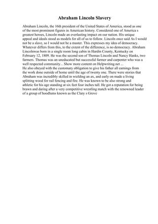 Abraham Lincoln Slavery
Abraham Lincoln, the 16th president of the United States of America, stood as one
of the most prominent figures in American history. Considered one of America s
greatest heroes, Lincoln made an everlasting impact on our nation. His unique
appeal and ideals stood as models for all of us to follow. Lincoln once said As I would
not be a slave, so I would not be a master. This expresses my idea of democracy.
Whatever differs from this, to the extent of the difference, is no democracy. Abraham
Lincolnwas born in a single room long cabin in Hardin County, Kentucky on
February 12, 1809. He was the second son of Thomas Lincoln and Nancy Hanks, two
farmers. Thomas was an uneducated but successful farmer and carpenter who was a
well respected community... Show more content on Helpwriting.net ...
He also obeyed with the customary obligation to give his father all earnings from
the work done outside of home until the age of twenty one. There were stories that
Abraham was incredibly skilled in wielding an ax, and early on made a living
splitting wood for rail fencing and fire. He was known to be also strong and
athletic for his age standing at six feet four inches tall. He got a reputation for being
brawn and daring after a very competitive wrestling match with the renowned leader
of a group of hoodlums known as the Clary s Grove
 