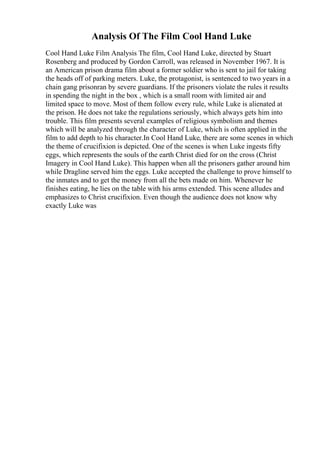 Analysis Of The Film Cool Hand Luke
Cool Hand Luke Film Analysis The film, Cool Hand Luke, directed by Stuart
Rosenberg and produced by Gordon Carroll, was released in November 1967. It is
an American prison drama film about a former soldier who is sent to jail for taking
the heads off of parking meters. Luke, the protagonist, is sentenced to two years in a
chain gang prisonran by severe guardians. If the prisoners violate the rules it results
in spending the night in the box , which is a small room with limited air and
limited space to move. Most of them follow every rule, while Luke is alienated at
the prison. He does not take the regulations seriously, which always gets him into
trouble. This film presents several examples of religious symbolism and themes
which will be analyzed through the character of Luke, which is often applied in the
film to add depth to his character.In Cool Hand Luke, there are some scenes in which
the theme of crucifixion is depicted. One of the scenes is when Luke ingests fifty
eggs, which represents the souls of the earth Christ died for on the cross (Christ
Imagery in Cool Hand Luke). This happen when all the prisoners gather around him
while Dragline served him the eggs. Luke accepted the challenge to prove himself to
the inmates and to get the money from all the bets made on him. Whenever he
finishes eating, he lies on the table with his arms extended. This scene alludes and
emphasizes to Christ crucifixion. Even though the audience does not know why
exactly Luke was
 