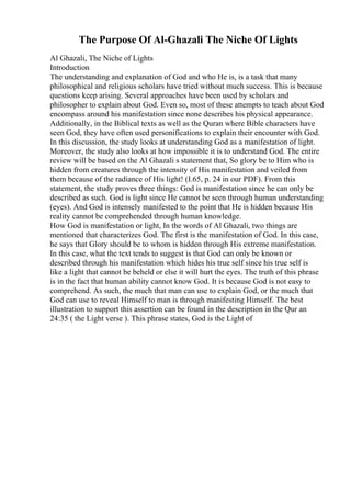 The Purpose Of Al-Ghazali The Niche Of Lights
Al Ghazali, The Niche of Lights
Introduction
The understanding and explanation of God and who He is, is a task that many
philosophical and religious scholars have tried without much success. This is because
questions keep arising. Several approaches have been used by scholars and
philosopher to explain about God. Even so, most of these attempts to teach about God
encompass around his manifestation since none describes his physical appearance.
Additionally, in the Biblical texts as well as the Quran where Bible characters have
seen God, they have often used personifications to explain their encounter with God.
In this discussion, the study looks at understanding God as a manifestation of light.
Moreover, the study also looks at how impossible it is to understand God. The entire
review will be based on the Al Ghazali s statement that, So glory be to Him who is
hidden from creatures through the intensity of His manifestation and veiled from
them because of the radiance of His light! (I.65, p. 24 in our PDF). From this
statement, the study proves three things: God is manifestation since he can only be
described as such. God is light since He cannot be seen through human understanding
(eyes). And God is intensely manifested to the point that He is hidden because His
reality cannot be comprehended through human knowledge.
How God is manifestation or light, In the words of Al Ghazali, two things are
mentioned that characterizes God. The first is the manifestation of God. In this case,
he says that Glory should be to whom is hidden through His extreme manifestation.
In this case, what the text tends to suggest is that God can only be known or
described through his manifestation which hides his true self since his true self is
like a light that cannot be beheld or else it will hurt the eyes. The truth of this phrase
is in the fact that human ability cannot know God. It is because God is not easy to
comprehend. As such, the much that man can use to explain God, or the much that
God can use to reveal Himself to man is through manifesting Himself. The best
illustration to support this assertion can be found in the description in the Qur an
24:35 ( the Light verse ). This phrase states, God is the Light of
 