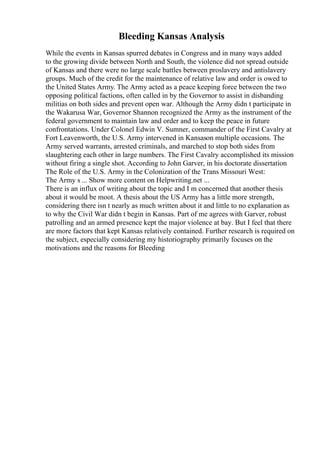 Bleeding Kansas Analysis
While the events in Kansas spurred debates in Congress and in many ways added
to the growing divide between North and South, the violence did not spread outside
of Kansas and there were no large scale battles between proslavery and antislavery
groups. Much of the credit for the maintenance of relative law and order is owed to
the United States Army. The Army acted as a peace keeping force between the two
opposing political factions, often called in by the Governor to assist in disbanding
militias on both sides and prevent open war. Although the Army didn t participate in
the Wakarusa War, Governor Shannon recognized the Army as the instrument of the
federal government to maintain law and order and to keep the peace in future
confrontations. Under Colonel Edwin V. Sumner, commander of the First Cavalry at
Fort Leavenworth, the U.S. Army intervened in Kansason multiple occasions. The
Army served warrants, arrested criminals, and marched to stop both sides from
slaughtering each other in large numbers. The First Cavalry accomplished its mission
without firing a single shot. According to John Garver, in his doctorate dissertation
The Role of the U.S. Army in the Colonization of the Trans Missouri West:
The Army s ... Show more content on Helpwriting.net ...
There is an influx of writing about the topic and I m concerned that another thesis
about it would be moot. A thesis about the US Army has a little more strength,
considering there isn t nearly as much written about it and little to no explanation as
to why the Civil War didn t begin in Kansas. Part of me agrees with Garver, robust
patrolling and an armed presence kept the major violence at bay. But I feel that there
are more factors that kept Kansas relatively contained. Further research is required on
the subject, especially considering my historiography primarily focuses on the
motivations and the reasons for Bleeding
 