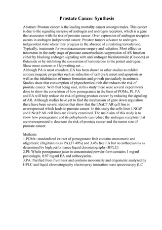 Prostate Cancer Synthesis
Abstract: Prostate cancer is the leading mortality cancer amongst males. This cancer
is due to the signaling increase of androgen and androgen receptors, which is a gene
that associates with the risk of prostate cancer. Over expression of androgen receptors
occurs in androgen independent cancer. Prostate tumors advance to androgen
independent state where they progress in the absence of circulating testosterone.
Typically, treatments for prostatecancerare surgery and radiation. Most effective
treatments in the early stage of prostate cancerincludes suppression of AR function
either by blocking androgen signaling with anti androgen bicalutanmide (Casodex) or
flutamide or by inhibiting the conversion of testosterone to the potent androgen...
Show more content on Helpwriting.net ...
Although PA is most abundant, EA has been shown in other studies to exhibit
anticarcinogenic properties such as induction of cell cycle arrest and apoptosis as
well as the inhabitation of tumor formation and growth particularly in animals.
Studies show that consumption of phytochemical rich diet reduces the risk of
prostate cancer. With that being said, in this study there were several experiments
done to show the correlation of how pomegranate in the form of POMx, PJ, PA
and EA will help reduce the risk of getting prostate cancer by reducing the signaling
of AR. Although studies have yet to find the mechanism of gene down regulation
there have been several studies that show that the LNaCP AR cell line is
overexpressed which leads to prostate cancer. In this study the cells lines LNCaP
and LNcAP AR cell lines are closely examined. The main aim of this study is to
show how pomegranate and its polyphenols can reduce the androgen receptors that
are overexpressed to decrease the risk of prostate cancer and the tumor size of
prostate cancer.
Methods:
1.POMx: standardized extract of pomegranate fruit contains monomeric and
oligomeric ellagitannins as PA (37 40%) and 3.4% free EA but no anthocyanins as
determined by high performance liquid chromatography (HPLC)
2.PJ: Whole pomegranate juice in concentrated powder form contains 1 mg/ml
punicalagin, 0.97 mg/ml EA and anthocyanins
3.PA: Purified from fruit husk and contains monomeric and oligomeric analyzed by
HPLC and liquid chromatography electrospray ionization mass spectroscopy (LC
 