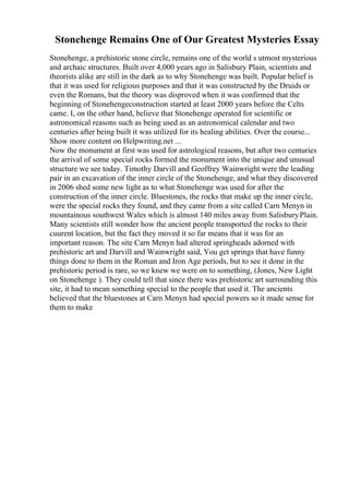 Stonehenge Remains One of Our Greatest Mysteries Essay
Stonehenge, a prehistoric stone circle, remains one of the world s utmost mysterious
and archaic structures. Built over 4,000 years ago in Salisbury Plain, scientists and
theorists alike are still in the dark as to why Stonehenge was built. Popular belief is
that it was used for religious purposes and that it was constructed by the Druids or
even the Romans, but the theory was disproved when it was confirmed that the
beginning of Stonehengeconstruction started at least 2000 years before the Celts
came. I, on the other hand, believe that Stonehenge operated for scientific or
astronomical reasons such as being used as an astronomical calendar and two
centuries after being built it was utilized for its healing abilities. Over the course...
Show more content on Helpwriting.net ...
Now the monument at first was used for astrological reasons, but after two centuries
the arrival of some special rocks formed the monument into the unique and unusual
structure we see today. Timothy Darvill and Geoffrey Wainwright were the leading
pair in an excavation of the inner circle of the Stonehenge, and what they discovered
in 2006 shed some new light as to what Stonehenge was used for after the
construction of the inner circle. Bluestones, the rocks that make up the inner circle,
were the special rocks they found, and they came from a site called Carn Menyn in
mountainous southwest Wales which is almost 140 miles away from SalisburyPlain.
Many scientists still wonder how the ancient people transported the rocks to their
cuurent location, but the fact they moved it so far means that it was for an
important reason. The site Carn Menyn had altered springheads adorned with
prehistoric art and Darvill and Wainwright said, You get springs that have funny
things done to them in the Roman and Iron Age periods, but to see it done in the
prehistoric period is rare, so we knew we were on to something, (Jones, New Light
on Stonehenge ). They could tell that since there was prehistoric art surrounding this
site, it had to mean something special to the people that used it. The ancients
believed that the bluestones at Carn Menyn had special powers so it made sense for
them to make
 
