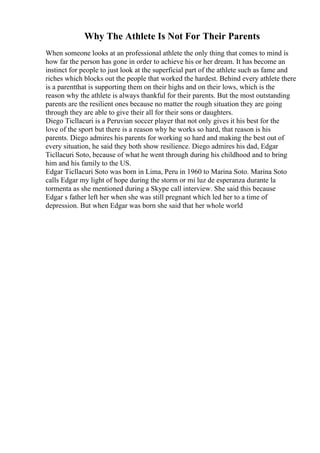 Why The Athlete Is Not For Their Parents
When someone looks at an professional athlete the only thing that comes to mind is
how far the person has gone in order to achieve his or her dream. It has become an
instinct for people to just look at the superficial part of the athlete such as fame and
riches which blocks out the people that worked the hardest. Behind every athlete there
is a parentthat is supporting them on their highs and on their lows, which is the
reason why the athlete is always thankful for their parents. But the most outstanding
parents are the resilient ones because no matter the rough situation they are going
through they are able to give their all for their sons or daughters.
Diego Ticllacuri is a Peruvian soccer player that not only gives it his best for the
love of the sport but there is a reason why he works so hard, that reason is his
parents. Diego admires his parents for working so hard and making the best out of
every situation, he said they both show resilience. Diego admires his dad, Edgar
Ticllacuri Soto, because of what he went through during his childhood and to bring
him and his family to the US.
Edgar Ticllacuri Soto was born in Lima, Peru in 1960 to Marina Soto. Marina Soto
calls Edgar my light of hope during the storm or mi luz de esperanza durante la
tormenta as she mentioned during a Skype call interview. She said this because
Edgar s father left her when she was still pregnant which led her to a time of
depression. But when Edgar was born she said that her whole world
 
