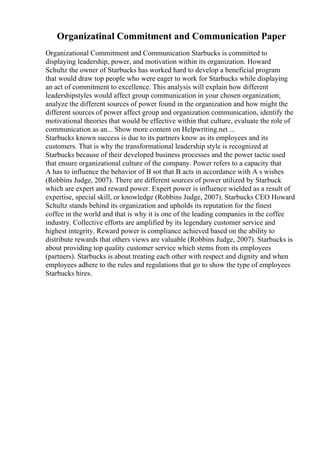 Organizatinal Commitment and Communication Paper
Organizational Commitment and Communication Starbucks is committed to
displaying leadership, power, and motivation within its organization. Howard
Schultz the owner of Starbucks has worked hard to develop a beneficial program
that would draw top people who were eager to work for Starbucks while displaying
an act of commitment to excellence. This analysis will explain how different
leadershipstyles would affect group communication in your chosen organization;
analyze the different sources of power found in the organization and how might the
different sources of power affect group and organization communication, identify the
motivational theories that would be effective within that culture, evaluate the role of
communication as an... Show more content on Helpwriting.net ...
Starbucks known success is due to its partners know as its employees and its
customers. That is why the transformational leadership style is recognized at
Starbucks because of their developed business processes and the power tactic used
that ensure organizational culture of the company. Power refers to a capacity that
A has to influence the behavior of B sot that B acts in accordance with A s wishes
(Robbins Judge, 2007). There are different sources of power utilized by Starbuck
which are expert and reward power. Expert power is influence wielded as a result of
expertise, special skill, or knowledge (Robbins Judge, 2007). Starbucks CEO Howard
Schultz stands behind its organization and upholds its reputation for the finest
coffee in the world and that is why it is one of the leading companies in the coffee
industry. Collective efforts are amplified by its legendary customer service and
highest integrity. Reward power is compliance achieved based on the ability to
distribute rewards that others views are valuable (Robbins Judge, 2007). Starbucks is
about providing top quality customer service which stems from its employees
(partners). Starbucks is about treating each other with respect and dignity and when
employees adhere to the rules and regulations that go to show the type of employees
Starbucks hires.
 