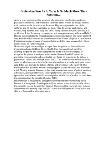Professionalism As A Nurse Is So Much More Than
Someone...
A nurse is so much more than someone who administers medication, performs
physical examinations, and establishes treatment plans. Nurses do not just listen to
their patients needs, they advocate for them. They do not just take care of the
suffering and ill, they have empathy for them. They do not just treat injuries and
wounds, they heal the mind body and spirit. Being a nurseis not just a job title, it is
an identity. It involves many core concepts and incorporates many values and beliefs.
Being a nurse includes the concepts professionalism and patient and family centered
care. Both in which relate to the Benedictine values of the College of St. Scholastica.
Professionalism is a concept of nursing that is needed to have a successful ... Show
more content on Helpwriting.net ...
Nurses and physicians would get no input from the patient on their wishes for
treatment and care (Giddens, 2016). Health Care has recently advanced by
adopting the patient and family centered care model which was designed to
recognize the patient or designee as the source of control and full partner in
providing compassionate and coordinated care based on respects for the patient s
preferences, values, and needs (Knuths, 2017). This model allows patients to have a
voice on what happens to their bodies and allows them to actively participate in their
care. It has also allowed the patient s family and loved ones to be involved. This
involvement has given the patient a strong support system with their best interest in
mind. Moving towards this concept has made nurses more aware of patient s cultural
differences, spiritual differences, family preferences, and personal values. This
system has lead to better overall care and patient satisfaction. Care has become about
the patient and not the provider (Knuths, 2017).
It is important to integrate the concept professionalism into your nursing career
because it allows you to flourish personally as a nurse but more importantly allows
the patient to receive the care they deserve. Throughout the course of one s nursing
career there will be many slips and falls. Mistakes will happen but we as nurses are
able to reflect and learn from them in a
 