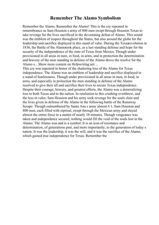 Remember The Alamo Symbolism
Remember the Alamo, Remember the Alamo! This is the cry repeated in
remembrance as Sam Houston s army of 800 men swept through Houston Texas to
take revenge for the lives sacrificed in the devastating defeat of Alamo. This sound
was the emblem of respect throughout the States, but also around the globe for the
leadership and sacrifice displayed in this stand of valor. During the Texasrevolution in
1836, the Battle of the Alamotook place, as a last standing defense and hope for the
security of the independence of the state of Texas from Mexico. Though under
provisioned in all areas in men, in food, in arms, and in protection the determination
and bravery of the men standing in defense of the Alamo drove the resolve for the
Alamo s... Show more content on Helpwriting.net ...
This cry was repeated in honor of the shattering loss of the Alamo for Texas
independence. The Alamo was an emblem of leadership and sacrifice displayed in
a stand of fearlessness. Though under provisioned in all areas in men, in food, in
arms, and especially in protection the men standing in defense of the Alamo
resolved to give their all and sacrifice their lives to secure Texas independence.
Despite their courage, bravery, and greatest efforts, the Alamo was a demoralizing
loss to both Texas and to the nation. In retaliation to this crushing overthrow, and
the loss in valor, Sam Houston and his army took revenge for the souls slain and
the lives given in defense of the Alamo in the following battle of the Runaway
Scrape. Though outnumbered by Santa Ana s army almost 6 1, Sam Houston and
800 men, each filled with reprisal, swept through the Mexican army and slayed
almost the entire force in a matter of nearly 18 minutes. Though vengeance was
taken and independence secured, nothing would fill the void of the souls lost in the
Alamo. The Alamo was and is a symbol: It is an icon of resistance and
determination, of generations past, and more importantly, to the generation of today s
nation. It was the leadership, it was the will, and it was the sacrifice of the Alamo,
which gained true independence for Texas. Remember the
 