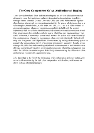 The Core Components Of An Authoritarian Regime
1.The core components of an authoritarian regime are the lack of accessibility for
citizens to voice their opinions, and more importantly, to participate in politics
through formal channels (Mintz, Close and Croci 256 258). Authoritarian regimes
also share an absence of government accountability for any or all decisions due to a
wide range of power (Mintz, Close and Croci 256 258). This is in stark contrast to
democratic regimes where governmentaccountability is held with the utmost
importance with the citizens in said democratic country will move into action when
their government does not align or hold true to what they may have previously put
forth. Moreover, if a country s leader holds most of the power over their citizens by
the continuous use of coercive measures or other oppressive tactics by default will
only lead to a greater deal of problems. Furthermore, by having the necessary power to
proactively work part and parcel of a political community, a country, thereby grows
through the collective understanding of other citizens concerns as well as from their
allowed regular involvement in government discussions where the end decision can
affect the citizens under that regime. Effectively demonstrating the differences of an
authoritarian regime with a democratic one.
2.As described in the report the persistence of an authoritarian presence in the Arab
world holds steadfast by the lack of an independent middle class, which does not
allow feelings of independence to
 