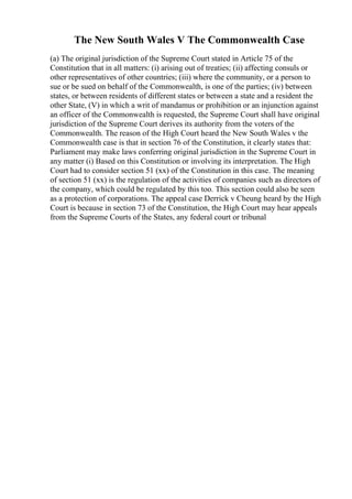 The New South Wales V The Commonwealth Case
(a) The original jurisdiction of the Supreme Court stated in Article 75 of the
Constitution that in all matters: (i) arising out of treaties; (ii) affecting consuls or
other representatives of other countries; (iii) where the community, or a person to
sue or be sued on behalf of the Commonwealth, is one of the parties; (iv) between
states, or between residents of different states or between a state and a resident the
other State, (V) in which a writ of mandamus or prohibition or an injunction against
an officer of the Commonwealth is requested, the Supreme Court shall have original
jurisdiction of the Supreme Court derives its authority from the voters of the
Commonwealth. The reason of the High Court heard the New South Wales v the
Commonwealth case is that in section 76 of the Constitution, it clearly states that:
Parliament may make laws conferring original jurisdiction in the Supreme Court in
any matter (i) Based on this Constitution or involving its interpretation. The High
Court had to consider section 51 (xx) of the Constitution in this case. The meaning
of section 51 (xx) is the regulation of the activities of companies such as directors of
the company, which could be regulated by this too. This section could also be seen
as a protection of corporations. The appeal case Derrick v Cheung heard by the High
Court is because in section 73 of the Constitution, the High Court may hear appeals
from the Supreme Courts of the States, any federal court or tribunal
 