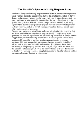 The Pursuit Of Ignorance Strong Response Essay
The Pursuit of Ignorance Strong Response In the TED talk, The Pursuit of Ignorance,
Stuart Firestein makes the argument that there is this great misconception in the way
that we study science. He describes the way we view the process of science today as,
a very well ordered mechanism for understanding the world, for gaining facts, for
gaining data. (Firestein 0:11 and 18:23) Although Firestein provides a convincing
argument that modern scienceprocesses rely too much on facts instead of ignorance
and new discovery, he fails to provide strong evidence that it should instead focus
solely on the pursuit of ignorance.
Firestein goes on to quote many highly acclaimed scientists in order to propose that
the whole pursuit of knowledge has the singular purpose of perpetuating more
questions. He bases his argument on the thesis that any discoveries in science lead to
a ripple effect, an ever expanding circumference of knowledge that leads to more
ignorance. He states that every discovery in science propagates even more
questions. This is an idea that has been adopted by many people in the fields of
science such as anthropologists who study subjects like evolution. In the book,
Introducing Anthropology, by Michael Alan Park, the ripple effect is adapted into
the idea of a continuous cycle. It states, Science works in a cycle, and the inductive
and deductive reasoning of science is applied constantly to the different aspects of the
same general subject. Data and hypotheses are
 
