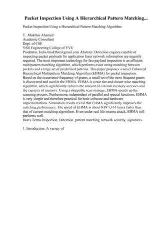 Packet Inspection Using A Hierarchical Pattern Matching...
Packet Inspection Using a Hierarchical Pattern Matching Algorithm
T. .Mukthar Ahamed
Academic Consultant
Dept. of CSE
YSR Engineering College of YVU
Proddatur, India tmukthar@gmail.com Abstract: Detection engines capable of
inspecting packet payloads for application layer network information are urgently
required. The most important technology for fast payload inspection is an efficient
multipattern matching algorithm, which performs exact string matching between
packets and a large set of predefined patterns. This paper proposes a novel Enhanced
Hierarchical Multipattern Matching Algorithm (EHMA) for packet inspection.
Based on the occurrence frequency of grams, a small set of the most frequent grams
is discovered and used in the EHMA. EHMA is a two tier and cluster wise matching
algorithm, which significantly reduces the amount of external memory accesses and
the capacity of memory. Using a skippable scan strategy, EHMA speeds up the
scanning process. Furthermore, independent of parallel and special functions, EHMA
is very simple and therefore practical for both software and hardware
implementations. Simulation results reveal that EHMA significantly improves the
matching performance. The speed of EHMA is about 0.89 1,161 times faster than
that of current matching algorithms. Even under real life intense attack, EHMA still
performs well.
Index Terms Inspection, Detection, pattern matching, network security, signatures.
1. Introduction: A variety of
 