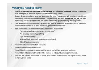 August 13 | Page 8
What you need to know:
•  20%	
  li3	
  in	
  business	
  performance	
  in	
  the	
  ﬁrst	
  year	
  is	
  a	
  minimum	
  objec<ve.	
  	
  Actual	
  experience	
  
is	
  an	
  average	
  40%	
  increase	
  in	
  produc'on	
  from	
  coaching	
  clients.	
  
•  Ginger	
   Group	
   members	
   who	
   are	
   approved	
   for	
   the	
   Programme	
   will	
   receive	
   a	
   signiﬁcant	
  
scholarship	
  subsidy	
  at	
  commencement.	
   	
  Ginger	
  Group	
  will	
  also	
  rebate	
  the	
  full	
  fee	
  for	
  their	
  
members	
  if	
  you	
  achieve	
  $150,000	
  API	
  within	
  12	
  months	
  of	
  commencing	
  the	
  Programme.	
  
•  Each	
  work	
  group	
  (maximum	
  of	
  4	
  groups)	
  will	
  have	
  a	
  maximum	
  aPendance	
  of	
  24	
  members	
  
and	
  will	
  be	
  facilitated	
  by	
  at	
  least	
  2	
  coaches,	
  per	
  workshop	
  session.	
  
•  High	
  Performance	
  Programme	
  delivery	
  framework	
  is	
  as	
  follows;	
  
Pre-­‐course	
  applica'on	
  to	
  secure	
  ‘scholarship.’	
  
Pre-­‐course	
  personality	
  proﬁling	
  
1	
  (2)	
  Day	
  Boot-­‐camp	
  
9	
  (Single)	
  Day	
  sessions	
  (content	
  pre-­‐scheduled)	
  
4	
  (1hr)	
  Webinar	
  sessions	
  
•  You	
  will	
  learn	
  new	
  informa'on	
  and	
  skills.	
  
•  You	
  will	
  have	
  to	
  use	
  the	
  new	
  skills.	
  
•  You	
  will	
  be	
  given	
  tools	
  and	
  resources	
  that	
  work,	
  and	
  will	
  get	
  you	
  more	
  business.	
  
•  You	
  will	
  be	
  held	
  accountable	
  and	
  will	
  be	
  pushed	
  to	
  liZ	
  your	
  business	
  performance.	
  
•  You	
   will	
   be	
   bePer	
   posi'oned	
   to	
   work	
   with	
   other	
   professionals	
   on	
   higher	
   value,	
   more	
  
complex,	
  client	
  cases.	
  
 