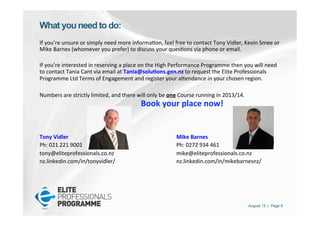 August 13 | Page 9
What you need to do:
If	
  you’re	
  unsure	
  or	
  simply	
  need	
  more	
  informa'on,	
  feel	
  free	
  to	
  contact	
  Tony	
  Vidler,	
  Kevin	
  Smee	
  or	
  
Mike	
  Barnes	
  (whomever	
  you	
  prefer)	
  to	
  discuss	
  your	
  ques'ons	
  via	
  phone	
  or	
  email.	
  	
  
	
  
If	
  you’re	
  interested	
  in	
  reserving	
  a	
  place	
  on	
  the	
  High	
  Performance	
  Programme	
  then	
  you	
  will	
  need	
  
to	
  contact	
  Tania	
  Cant	
  via	
  email	
  at	
  Tania@solu<ons.gen.nz	
  to	
  request	
  the	
  Elite	
  Professionals	
  
Programme	
  Ltd	
  Terms	
  of	
  Engagement	
  and	
  register	
  your	
  aPendance	
  in	
  your	
  chosen	
  region.	
  	
  
	
  
Numbers	
  are	
  strictly	
  limited,	
  and	
  there	
  will	
  only	
  be	
  one	
  Course	
  running	
  in	
  2013/14.	
  	
   	
  
	
   	
   	
  	
  	
  	
  	
  	
  	
  	
  	
  	
  	
  	
  	
  	
  	
  Book	
  your	
  place	
  now!	
  
	
  
	
  
	
  
Tony	
  Vidler	
   	
   	
   	
   	
  Mike	
  Barnes	
  
Ph:	
  021	
  221	
  9001	
   	
   	
   	
   	
  Ph:	
  0272	
  934	
  461	
  
tony@eliteprofessionals.co.nz	
   	
   	
   	
  mike@eliteprofessionals.co.nz	
  
nz.linkedin.com/in/tonyvidler/	
   	
   	
   	
  nz.linkedin.com/in/mikebarnesnz/	
  	
  
	
  
 