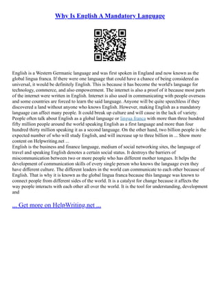 Why Is English A Mandatory Language
English is a Western Germanic language and was first spoken in England and now known as the
global lingua franca. If there were one language that could have a chance of being considered as
universal, it would be definitely English. This is because it has become the world's language for
technology, commerce, and also empowerment. The internet is also a proof of it because most parts
of the internet were written in English. Internet is also used in communicating with people overseas
and some countries are forced to learn the said language. Anyone will be quite speechless if they
discovered a land without anyone who knows English. However, making English as a mandatory
language can affect many people. It could break up culture and will cause in the lack of variety.
People often talk about English as a global language or lingua franca with more than three hundred
fifty million people around the world speaking English as a first language and more than four
hundred thirty million speaking it as a second language. On the other hand, two billion people is the
expected number of who will study English, and will increase up to three billion in ... Show more
content on Helpwriting.net ...
English is the business and finance language, medium of social networking sites, the language of
travel and speaking English denotes a certain social status. It destroys the barriers of
miscommunication between two or more people who has different mother tongues. It helps the
development of communication skills of every single person who knows the language even they
have different culture. The different leaders in the world can communicate to each other because of
English. That is why it is known as the global lingua franca because this language was known to
connect people from different sides of the world. It is a catalyst for change because it affects the
way people interacts with each other all over the world. It is the tool for understanding, development
and
... Get more on HelpWriting.net ...
 